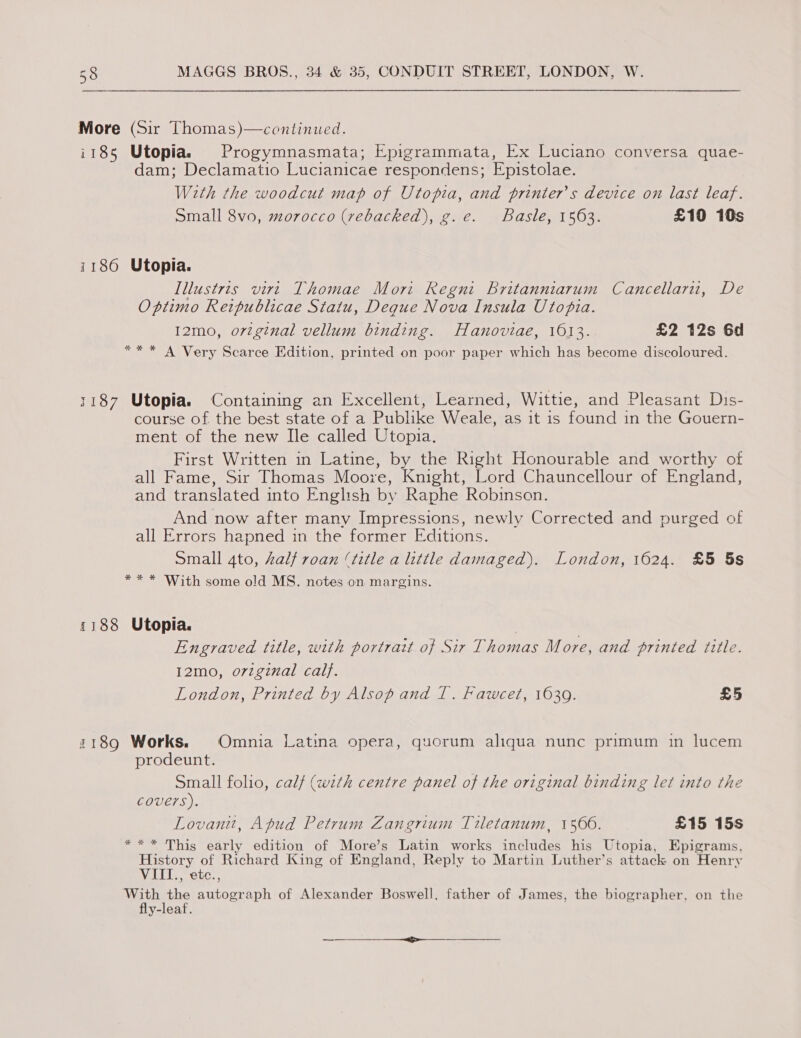 More (Sir Thomas)—continued. i185 Utopia. Progymnasmata; Epigrammata, Ex Luciano conversa quae- dam; Declamatio Lucianicae respondens; Epistolae. With the woodcut map of Utopia, and printers device on last leaf. Small 8vo, morocco (rebacked), g.e. Basle, 1563. £10 10s 1186 Utopia. Illustris virt Thomae Mort Regni Britanniarum Cancellaru, De Optimo Retpublicae Statu, Deque Nova Insula Utopia. I2mo, orzginal vellum binding. Hanoviae, 1613. £2 12s 6d ** * A Very Scarce Edition, printed on poor paper which has become discoloured. 1187 Utopia. Containing an Excellent, Learned, Wittie, and Pleasant Dis- course of the best state of a Publike Weale, as it is found in the Gouern- ment of the new Ile called Utopia. First Written in Latine, by the Right Honourable and worthy of all Fame, Sir Thomas Moore, Knight, Lord Chauncellour of England, and translated into English by Raphe Robinson. And now after many Impressions, newly Corrected and purged of all Errors hapned in the former Editions. Small 4to, Zalf roan (title a little damaged). London, 1624. £5 5s ** * With some old MS. notes on margins. 1188 Utopia. Engraved title, with portrait of Sir Thomas More, and printed title. 12mo, orzginal cal}. London, Printed by Alsop and 1. Fawcet, 1639. £5 1189 Works. Omnia Latina opera, quorum aliqua nunc primum in lucem prodeunt. Small folio, calf (with centre panel of the original binding let into the Covers). Lovanit, Afud Petrum Zangrium Tiletanum, 1500. £15 15s *** This early edition of More’s Latin works includes his Utopia, Epigrams, History of Richard King of England, Reply to Martin Luther’s attack on Henry VITI., etc., ‘With the autograph of Alexander Boswell, father of James, the biographer, on the fly-leaf. en