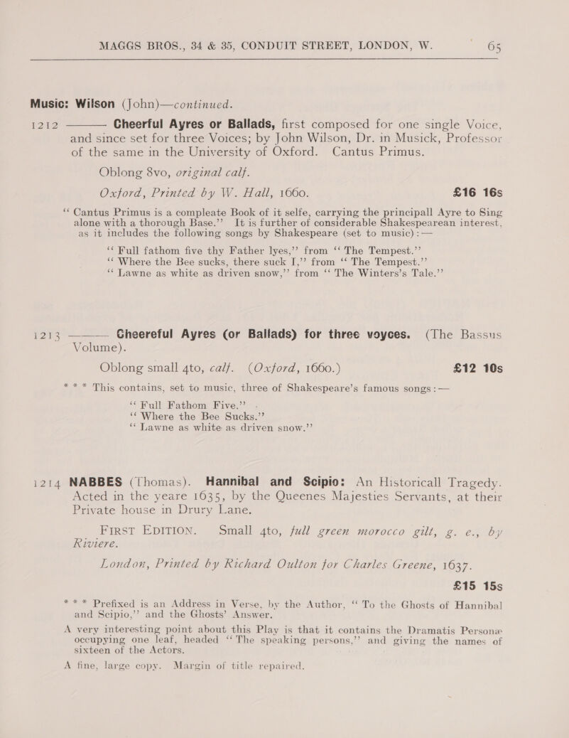 Music: Wilson (John)—continued. 1212 ———— Gheerful Ayres or Ballads, first composed for one single Voice, and since set for three Voices; by John Wilson, Dr. in Musick, Professor of the same in the University of Oxford. Cantus Primus. Oblong 8vo, orzginal calf. Oxford, Printed by W. Hail, 1660. £16 16s ‘Cantus Primus is a compleate Book of it selfe, carrying the principall Ayre to Sing alone with a thorough Base.’’ It is further of considerable Shakespearean interest, as 1t includes the following songs by Shakespeare (set to music) :  ‘‘ Full fathom five thy Father lyes,’’ from ‘‘ The Tempest.’’ ‘‘ Where the Bee sucks, there suck I,’’ from ‘‘ The Tempest.”’ ‘¢ Lawne as white as driven snow,’’ from ‘‘ The Winters’s Tale.’’ 1213 —_——— Gheereful Ayres (or Ballads) for three voyces. (The Bassus Volume). Oblong small 4to, calf. (Oxford, 1660.) £12 10s *** This contains, set to music, three of Shakespeare’s famous songs : — ‘Full Fathom Five.’’ . ‘“ Where the Bee Sucks.”’ ‘“ Lawne as white as driven snow.”’’ 1214 NABBES (Thomas). Hannibal and Scipio: An Historicall Tragedy. Acted in the yeare 1635, by the Queenes Majesties Servants, at their Private house in Drury Lane. FIRST EDITION. Small 4to, full green morocco gilt, g. e., by Riviere. London, Printed by Richard Oulton for Charles Greene, 1637. £15 15s *** Prefixed is an Address in Verse, by the Author, ‘‘ To the Ghosts of Hannibal and Scipio,’’? and the Ghosts’ Answer. A very interesting point about this Play is that it contains the Dramatis Personx occupying one leaf, headed ‘“‘ The speaking pensons / and giving the names of sixteen of the Actors. A fine, large copy. Margin of title repaired.