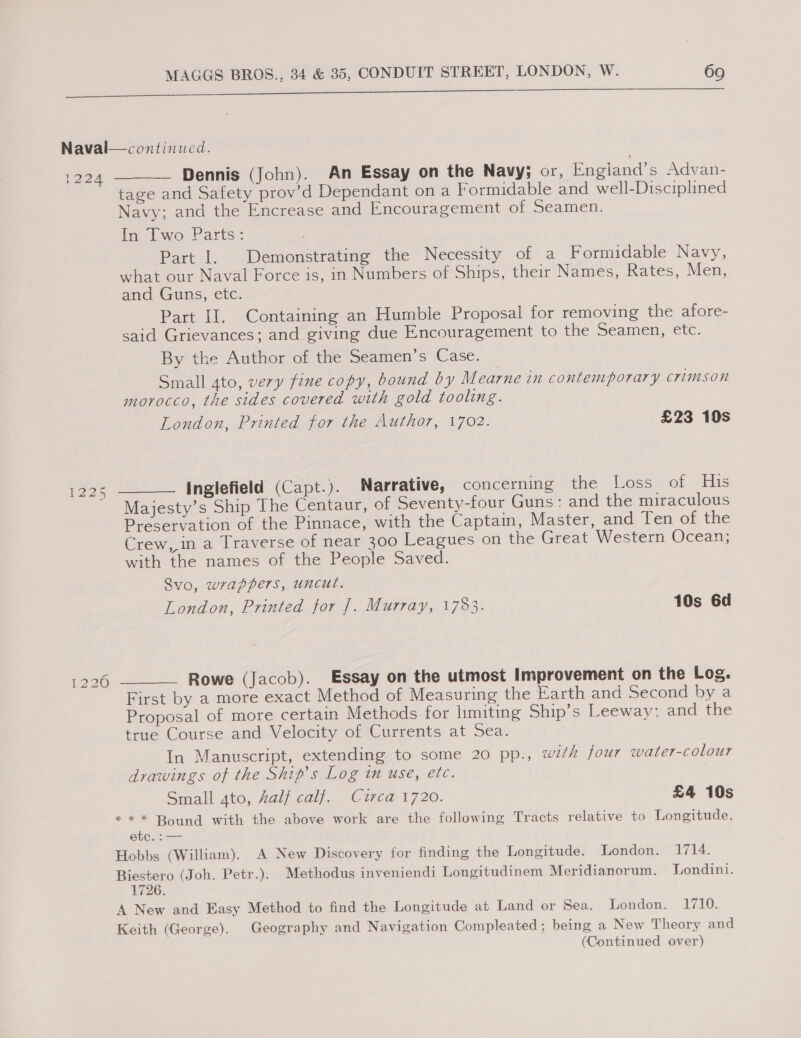 NO OO’ Dennis (John). An Essay on the Navy; or, Engiand’s Advan. tage and Safety prov’d Dependant ona Formidable and well-Disciplined Navy; and the Encrease and Encouragement Of peamen. In Two Parts: Part I. Demonstrating the Necessity of a Formidable Navy, what our Naval Force is, in Numbers of Ships, their Names, Rates, Men, anc Guns, etc: Part II. Containing an Humble Proposal for removing the afore- said Grievances; and giving due Encouragement to the Seamen, etc. By the Author of the Seamen’s Case. Small 4to, very fine copy, bound by Mearne in contemporary crimson morocco, the sides covered with gold tooling. London, Printed for the Author, 1702. £23 10s inglefield (Capt.). Narrative, concerning the Loss of His Majesty’s Ship The Centaur, of Seventy-four Guns: and the miraculous Preservation of the Pinnace, with the Captain, Master, and Ten Or tne Crew, in a Traverse of near 300 Leagues on the Great Western Ocean; with the names of the People Saved. Rvo, wrappers, uncut. London, Printed for |. Murray, 1783. 10s 6d Rowe (Jacob). Essay on the utmost Improvement on the Log. First by a more exact Method of Measuring the Earth and Second by a Proposal of more certain Methods for limiting Ship’s Leeway: and the true Course and Velocity of Currents at Sea. In Manuscript, extending to some 20 pp., with four water-colour drawings of the Ship’s Log in use, etc. Small 4to, Zalf calf. Circa 1720. £4 10s *** Bound with the above work are the following Tracts relative to Longitude, CT ee Hobbs (William). A New Discovery for finding the Longitude. London. 1714. Biestero (Joh. Petr.). Methodus inveniendi Longitudinem Meridianorum. Tondini. 1726. A New and Easy Method to find the Longitude at Land or Sea. London. 1710. Keith (George). Geography and Navigation Compleated ; being a New Theory and (Continued over)