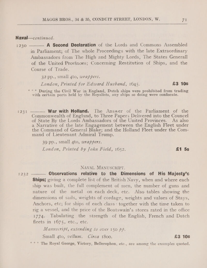  1230 i231 1232    A Second Declaration of the Lords and Commons Assembled in Parliament; of The whole Proceedings with the late Extraordinary Ambassadors from The High and Mighty Lords, The States Generall of the United Provinces; Concerning Restitution of Ships, and the Course of Trade. — 32 pp., small 4to, wrapZers. London, Printed for Edward Husband, 1645. £3 10s * During the Civil War in England, Dutch ships were prohibited from trading Ww with certain ports held by the Royalists, any ships so doing were confiscate. War with Holland. The Answer of the Parliament of the Commonwealth of England, to Three Papers Delivered into the Councel of State By the Lords Ambassadors of the United Provinces. As also a Narrative of the late Engagement between the English Fleet under the Command of General Blake; and the Holland Fleet under the Com- mand of Lieutenant Admiral Trump. 39 pp., small 4to, wrappers. London, Printed by John Field, 1652. £1 5s NAVAL MANUSCRIPT. Observations relative to the Dimensions of His Majesty’s Ships; giving a complete list of the British Navy, when and where each ship was built, the full complement of men, the number of guns and nature of the metal on each deck, etc. Also tables showing the dimensions of sails, weights of cordage, weights and values of Stays, Anchors, etc; for ships of each class: together with the time taken to rig a vessel, and the price of the Boatswain’s stores rated in the office 1774. Tabulating the strength of the English, French and Dutch fleets in 1675, -ete,,) ete: Manuscript, extending to over 150 pp. Small 4to, vellum. Circa 1800. £3 10s * The Royal George, Victory, Bellerophon, etc., are among the examples quoted.