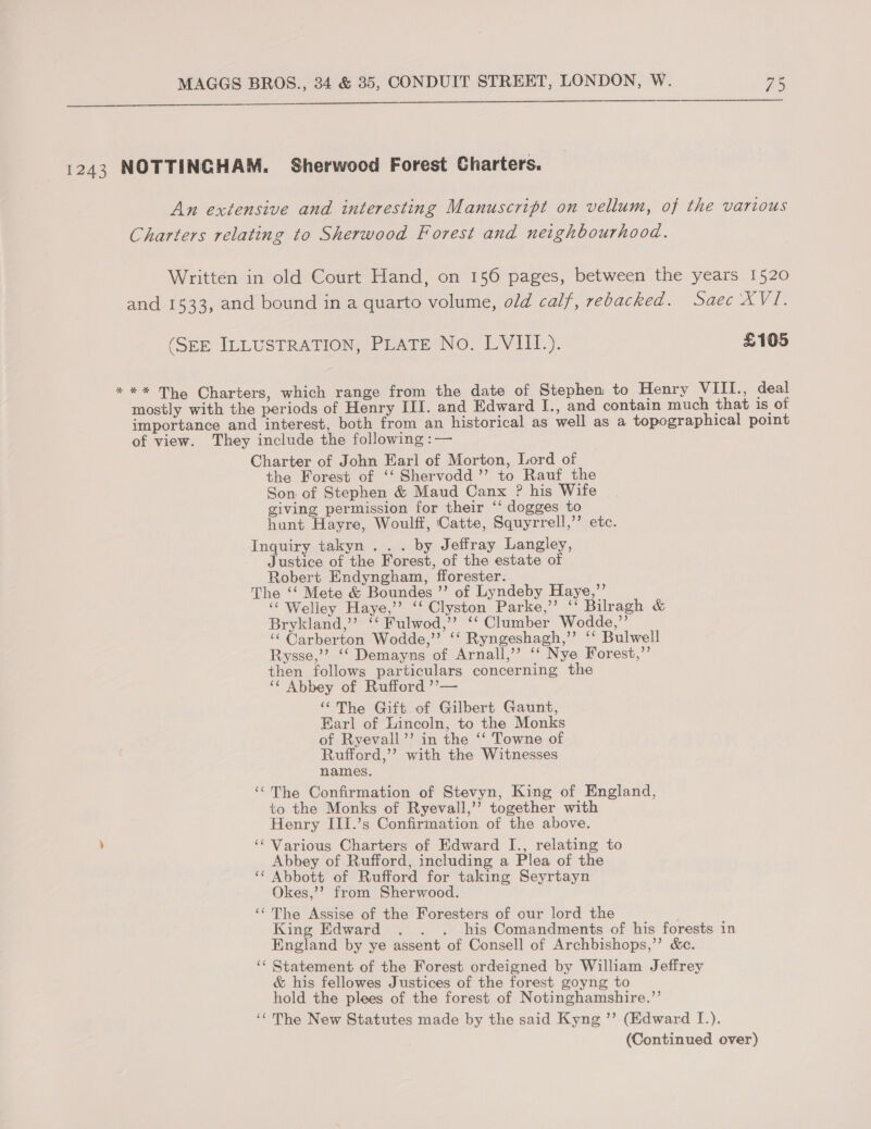  1243 NOTTINGHAM. Sherwood Forest Charters. An extensive and interesting Manuscript on vellum, of the various Charters relating to Sherwood Forest and neighbourhood. Written in old Court Hand, on 156 pages, between the years 1520 and 1533, and bound in a quarto volume, old calf, rebacked. Saec XVI. (SEE ILLUSTRATION, PLATE No. LVIII.). £105 *** The Charters, which range from the date of Stephen to Henry VIII., deal mostly with the periods of Henry III. and Edward I., and contain much that is of importance and interest, both from an historical as well as a topographical point of view. They include the following :— Charter of John Earl of Morton, Lord of the Forest of ‘‘ Shervodd ’’ to Rauf the Son of Stephen &amp; Maud Canx ? his Wife giving permission for their ‘‘ dogges to hunt Hayre, Woulff, Catte, Squyrrell,’’ etc. Inquiry takyn .. . by Jeffray Langley, Justice of the Forest, of the estate of Robert Endyngham, fforester. The ‘‘ Mete &amp; Boundes ”’ of Lyndeby Haye,”’ ‘“ Welley Haye,’’ ‘‘ Clyston Parke,” ‘ Bilragh &amp; Brykland,” ‘‘ Fulwod,’’ ‘‘ Clumber Wodde,”’ ‘‘ Carberton Wodde,” ‘‘ Ryngeshagh,’’ ‘‘ Bulwell Rysse,’’? ‘‘ Demayns of Arnall,’’ ‘‘ Nye Forest,”’ then follows particulars concerning the ‘“¢ Abbey of Rufford ’’— “The Gift of Gilbert Gaunt, Earl of Lincoln, to the Monks of Ryevall’’ in the ‘‘ Towne of Rufford,’’? with the Witnesses names. ‘“The Confirmation of Stevyn, King of England, to the Monks of Ryevall,’’ together with Henry III.’s Confirmation of the above. ‘¢ Various Charters of Edward I., relating to Abbey of Rufford, including a Plea of the ‘¢ Abbott of Rufford for taking Seyrtayn Okes,’’ from Sherwood. ‘‘The Assise of the Foresters of our lord the King Edward . . . his Comandments of his forests in England by ye assent of Consell of Archbishops,’’ &amp;c. ‘‘ Statement of the Forest ordeigned by William J effrey &amp; his fellowes Justices of the forest goyng to hold the plees of the forest of Notinghamshire.”’ ‘¢ The New Statutes made by the said Kyng ’’ (Edward I.).