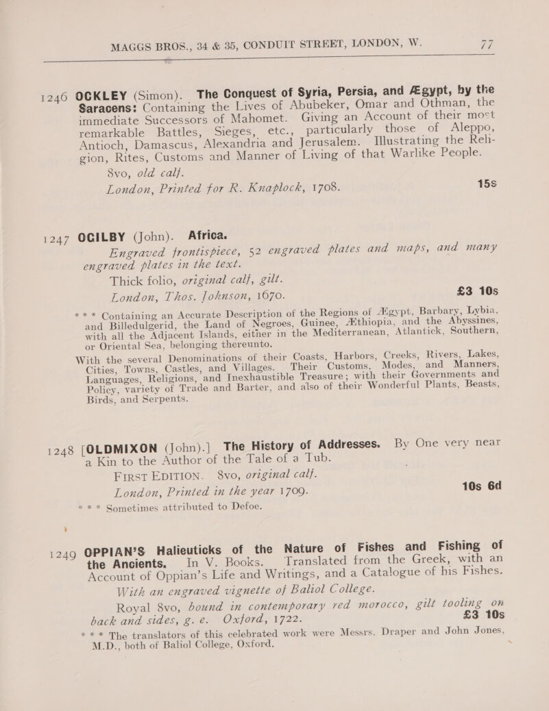 eu Sa ea eS a ai. 1246 OCKLEY (Simon). The Conquest of Syria, Persia, and Agypt, by the Saracens! Containing the Lives of Abubeker, Omar and Othman, the ‘mmediate Successors of Mahomet. Giving an Account of their most remarkable Battles, Sieges, etc., particularly those of Aleppo, Antioch, Damascus, Alexandria and Jerusalem. Illustrating the Rehi- gion, Rites, Customs and Manner of Living of that Warlike People. Svo, ola caly. London, Printed for R. Knaplock, 1708. 15s 1247 OGILBY (John). Africa. Engraved frontispiece, 52 engraved plates and maps, and many engraved plates in the text. Thick folio, original calf, gilt. London, Thos. Johnson, 1070. £3 10s ** * Containing an Accurate Description of the Regions of “gypt, Barbary, Lybia, and Billedulgerid, the Land of Negroes, Guinee, Aithiopia, and the Abyssines, with all the Adjacent Islands, either in the Mediterranean, Atlantick, Southern, or Oriental Sea, belonging thereunto. With the several Denominations of their Coasts, Harbors, Creeks, Rivers, Lakes, Cities, Towns, Castles, and_Villages. Their Customs, Modes, and Manners, Languages, Religions, and Inexhaustible Treasure; with their Governments and Policy, variety of Trade and Barter, and also of their Wonderful Plants, Beasts, Birds, and Serpents. 1248 [OLDMIXON (John).] The History of Addresses. By One very near a Kin to the Author of the Tale of a Tub. First EDITION. 8vo, ovzginal calf. London, Printed in the year 1709. 10s 6d * * * Gometimes attributed to Defoe. 4 1249 OPPIAN’S Halieuticks of the Nature of Fishes and Fishing of the Ancients, In V. Books. Translated from the Greek, with an Account of Oppian’s Life and Writings, and a Catalogue of his Fishes. With an engraved vignette of Baliol College. Royal 8vo, bound in contemporary ved morocco, gilt tooling on back and sides, g.e. Oxford, 1722. £3 10s * ** The translators of this celebrated work were Messrs. Draper and John Jones, M.D., both of Baliol College, Oxford. ;