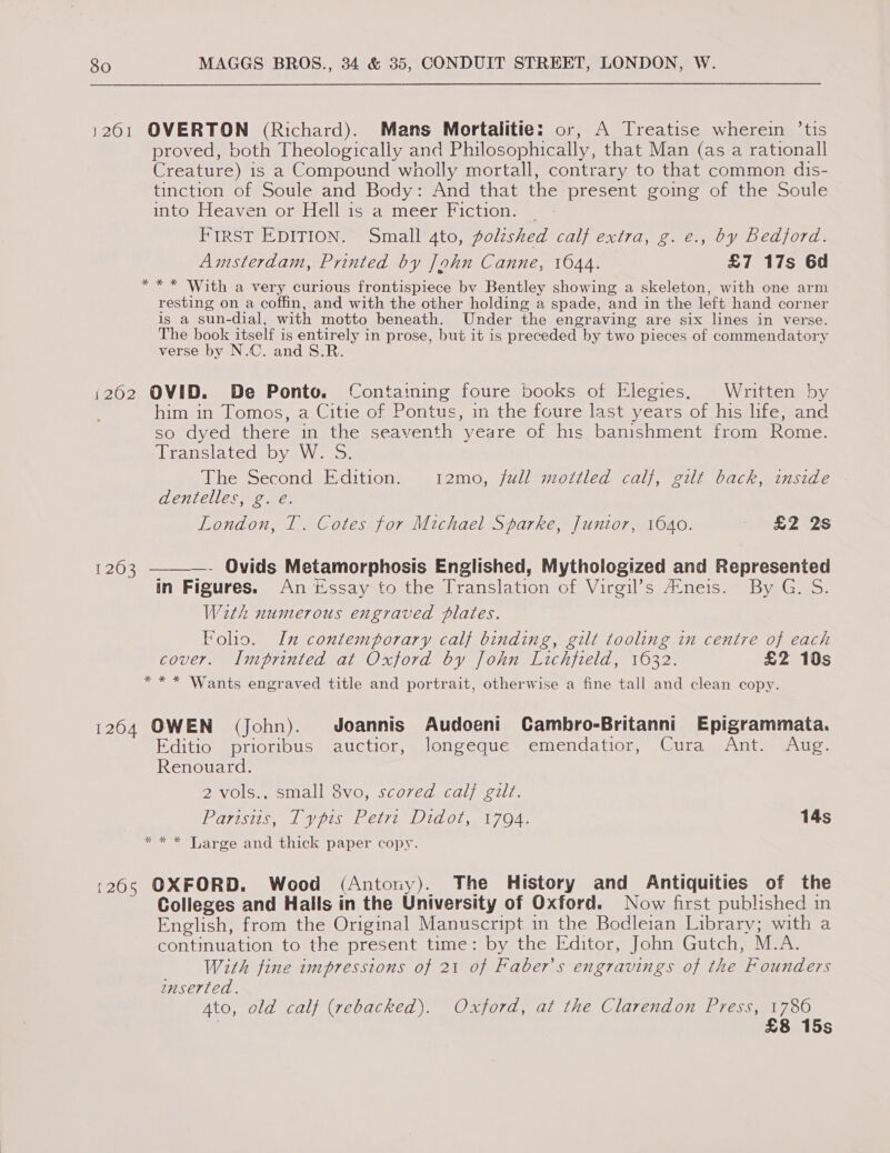 1201 OVERTON (Richard). Mans Mortalitie: or, A Treatise wherein ’tis proved, both Theologically and Philosophically, that Man (as a rationall Creature) is a Compound wholly mortall, contrary to that common dis- tinction of Soule and Body: And that the present going of the Soule iIntopeaventormiciisieralmcer 1CtiOn ws: FIRST EDITION. Small 4to, polzshed calf extra, g. e., by Bedford. Amsterdam, Printed by John Canne, 1044. £7 17s 6d *** With a very curious frontispiece by Bentley showing a skeleton, with one arm resting on a coffin, and with the other holding a spade, and in the left hand corner is a sun-dial, with motto beneath. Under the engraving are six lines in verse. The book itself is entirely in prose, but it is preceded by two pieces of commendatory verse by N.C. and S.R. i262 OVID. De Ponto. Containing foure books of Elegies, Written by him in Tomos, a Citie of Pontus, in the foure last years of his life, and so dyed there in the seaventh yeare of his bamshment from Rome. feransiavede Val Vy wea: The Second Edition. 12mo, full mottled calf, gilt back, inside dentelles, g. é. London, T. Cotes for Michael Sparke, Juntor, 1640. £2 2s 1263 ———- Ovids Metamorphosis Englished, Mythologized and Represented in Figures. An tssay to the Translation of Virgil’s A‘neis. By G. S. With numerous engraved plates. Foho. In contemporary calf binding, gilt tooling in centre of each cover. Imprinted at Oxford by John Lichfield, 1632. £2 10s *** Wants engraved title and portrait, otherwise a fine tall and clean copy. 1264 OWEN (John). Joannis Audoeni Cambro-Britanni Epigrammata. Editio “priombus: auctior,, Jongeque emendatior, Cura Anty Aug. Renouard. 2 vols., small 8vo, scored calf gilt. EQrE 1 Pir C1701 00, 1704. 14s * * * Large and thick paper copy. :26s OXFORD. Wood (Antony). The History and Antiquities of the Colleges and Halls in the University of Oxford. Now first published in English, from the Original Manuscript in the Bodleian Library; with a continuation to the present time: by the Editor, John Gutch, M.A. With fine impressions of 21 of Faber’s engravings of the Founders mmserted. Ato, old calf (rebacked). Oxford, at the Clarendon Press, 1786 | £8 15s