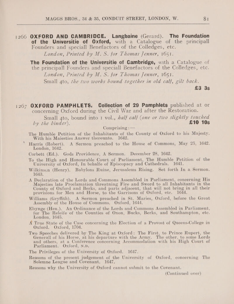 1266 OXFORD AND CAMBRIDCE. Langbaine (Gerard). The Foundation of the Universitie of Oxford, with a Catalogue of the principall Founders and speciall Benefactors of the Colledges, etc. London, Printed by M.S. tor Thomas Jenner, 1651. The Foundation of the Universitie of Cambridge, with a Catalogue of the principall Founders and speciall Benefactors of the Colledges, etc. London, Printed by M.S. for Thomas Jenner, 1651. Small 4to, the two works bound together in old calf, gilt back. £3 3s 1267 OXFORD PAMPHLETS. Collection of 29 Pamphlets published at or concerning Oxford during the Civil War and after the Restoration. Small 4to, bound into 1 vol., Aalf calf (one or two slightly touched by the binder). £10 10s Comprising : — The Humble Petition of the Inhabitants of the County of Oxford to his Majesty. With his Maiesties Answer thereunto. 1642. Harris (Robert). A Sermon preached to the House of Commons, May 25, 1642. London, 1642. Corbett (Ed.). Gods Providence, A Sermon. December 28, 1642. To the High and Honourable Court of Parliament, The Humble Petition of the University of Oxford, In behalfe of Episcopacy and Cathedrals. 1641. Wilkinsen (Henry). Babylons Ruine, Jerusalems Rising. Set forth In a Sermon. 1643. A Declaration of the Lords and Commons Assembled in Parliament, concerning His Majesties late Proclamation threatning Fire and Sword to all Inhabitants in the County of Oxford and Berks, and parts adjacent, that will not bring in all their provisions for Men and Horse, to the Garrisons of Oxford, etc. 1644. Williams (Gryffith). A Sermon preached in St. Maries, Oxford, before the Great Assembly of the House of Commons. Oxford, 1644. Elsynge (Hen.). An Ordinance of the Lords and Commons Assembled in Parliament, for The Releife of the Counties of Oxon, Bucks, Berks, and Southampton, etc. London, 1645, A True State of the Case concerning the Election of a Provost of Queens-College in Oxford. Oxford, 1704. Two Speeches delivered by The King at Oxford: The First, to Prince Rupert, the Generall of his Horse, at his departure with the Army. The other, to some Lords and others, at a Conference concerning Accommodation with his High Court of Parliament. Oxford, N.p. The Privileges of the University of Oxford. 1647. Reasons of the present judgement of the University of Oxford, concerning The Solemne League and Covenant. 1647. Reasons why the University of Oxford cannot submit to the Covenant.