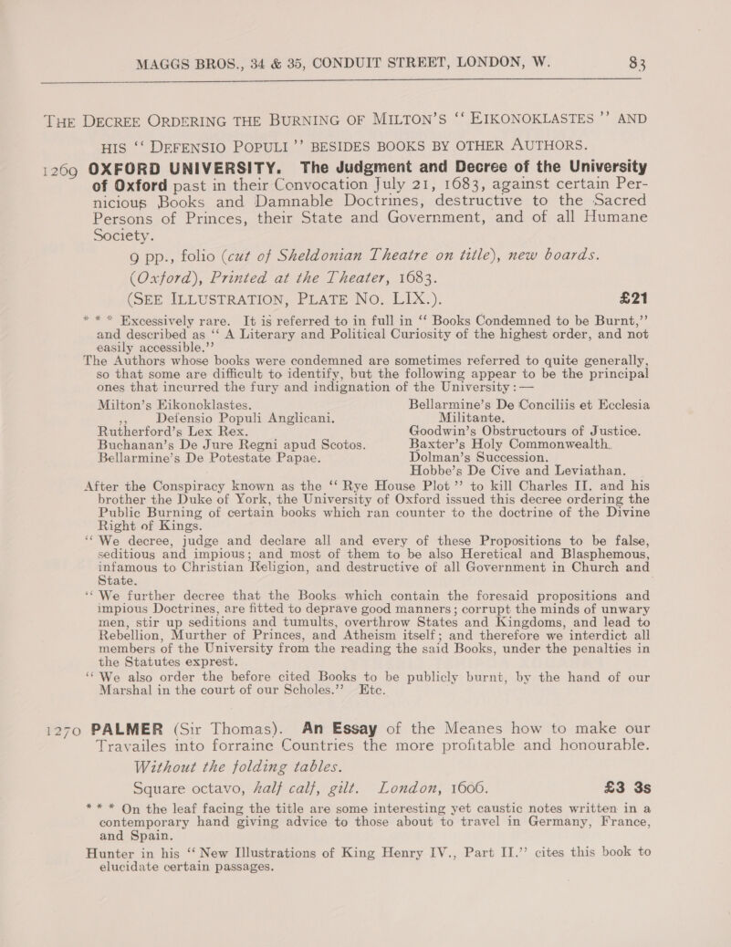  THE DECREE ORDERING THE BURNING OF MILTON’S ‘‘ EIKONOKLASTES ’’ AND HIS ‘‘ DEFENSIO POPULI’’ BESIDES BOOKS BY OTHER AUTHORS. 1269 OXFORD UNIVERSITY. The Judgment and Decree of the University of Oxford past in their Convocation July 21, 1683, against certain Per- nicious Books and Damnable Doctrines, destructive to the Sacred Persons of Princes, their State and Government, and of all Humane Society. 9 pp., folio (cut of Sheldonian Theatre on ttle), new boards. (Oxford), Printed at the Theater, 1083. (SEE ILLUSTRATION. PLATE No: LLX.). £21 * * * Excessively rare. It is referred to in full in ‘‘ Books Condemned to be Burnt,”’ and described as ‘‘ A Literary and Political Curiosity of the highest order, and not easily accessible.” The Authors whose books were condemned are sometimes referred to quite generally, so that some are difficult to identify, but the following appear to be the principal ones that incurred the fury and indignation of the University :— Milton’s Eikonoklastes. Bellarmine’s De Conciliis et Ecclesia nt Defensio Populi Anglicani. Militante. Rutherford’s Lex Rex. Goodwin’s Obstructours of Justice. Buchanan’s De Jure Regni apud Scotos. Baxter’s Holy Commonwealth. Bellarmine’s De Potestate Papae. Dolman’s Succession. Hobbe’s De Cive and Leviathan. After the Conspiracy known as the ‘‘ Rye House Plot ”’ to kill Charles II. and his brother the Duke of York, the University of Oxford issued this decree ordering the Public Burning of certain books which ran counter to the doctrine of the Divine Right of Kings. ‘We decree, judge and declare all and every of these Propositions to be false, seditious and impious; and most of them to be also Heretical and Blasphemous, es to Christian Religion, and destructive of all Government in Church and tate. We further decree that the Books which contain the foresaid propositions and impious Doctrines, are fitted to deprave good manners; corrupt the minds of unwary men, stir up seditions and tumults, overthrow States and Kingdoms, and lead to Rebellion, Murther of Princes, and Atheism itself; and therefore we interdict all members of the University from the reading the said Books, under the penalties in the Statutes exprest. ‘We also order the before cited Books to be publicly burnt, by the hand of our Marshal in the court of our Scholes.”? Ete. 1270 PALMER (Sir Thomas). An Essay of the Meanes how to make our Travailes into forraine Countries the more profitable and honourable. Without the folding tables. Square octavo, fal} calf, gilt. London, 1600. £3 3s ** * On the leaf facing the title are some interesting yet caustic notes written in a contemporary hand giving advice to those about to travel in Germany, France, and Spain. Hunter in his ‘‘ New Illustrations of King Henry IV., Part II.” cites this book to elucidate certain passages.