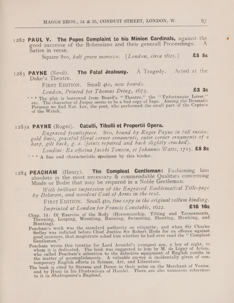 ey ge er 1282 PAUL V. The Popes Complaint to his Minion Cardinals, against the good successe of the Bohemians and their generall Proceedings. A Satire in verse. Square 8vo, half green morocco. [London, circa 1625. | £5 5s 1283 PAYNE (Nevil). The Fatal Jealousy. A Tragedy. Acted at the Duke’s Theatre. First EDITION. Small 4to, new boards. London, Printed tor Thomas Dring, 1673. £3 3s *** The plot is borrowed from Beard’s “ Theatre,’ the ‘“‘ Unfortunate Lover,”’ ete. The character of Jasper seems to be a bad copy of Iago. Among the Dramatis Personz we find Nat. Lee, the poet, who performed the small part of the Captain of the Watch. 1283a PAYNE (Roger). Catulli, Tibulli et Propertii Opera. Engraved frontispiece. 8vo, bound by Roger Payne in full russia, gold lines, graceful floral corner ornaments, outer corner ornaments of a harp, gilt back, g. e. Goints repaired and back slightly cracked). Londini: Ex officina Jacobi Tonson, et Johannis Watts, 1715. £8 8s *“%** A fine and characteristic specimen by this binder. 1284 PEACHAM (Henry). The Compleat Gentleman: Fashiomng him absolute in the most necessary &amp; commendable Qualities concerning Minde or Bodie that may be required in a Noble Gentleman. With brilliant impression of the Engraved Emblematical Trtle-page by Delaram, and woodcut Coat of Arms in the text. First EDITION. Small 4to, fine copy in the original vellum binding. Imprinted at London for Francis Constable, 1622. £16 16s Chap. 14: Of Exercise of the Body (Horsemanship, Tilting and _ Torneaments, Throwing, Leaping, Wrestling, Running, Swimming, Shooting, Hawking, and Hunting). Peacham’s work was the standard authority on etiquette; and when Sir Charles Sedley was indicted before Chief Justice Sir Robert Hyde for an offence against good manners, that magistrate asked him whether he had ever read the ‘‘ Compleat Gentleman.”’ Peacham wrote this treatise for Lord Arundel’s youngest son, a boy of eight, to whom it is dedicated. The book was suggested to him by M. de Ligny of Artois, who called Peacham’s attention to the defective equipment of English youths in the matter of accomplishments, A valuable survey is incidentally given of con- temporary English efforts in Science, Art, and Literature. The book is cited by Stevens and Douce in their notes on the Merchant of Venice. and by Hunt in his Illustrations of Hamlet. There are also numerous references to it in Shakespeare’s England,