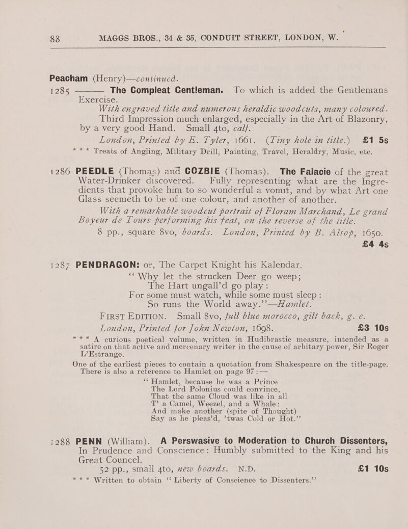 Peacham (Henry)—continued. 1285 ——_— The Compleat Cent!eman. Jo which is added the Gentlemans Exercise. With engraved title and numerous heraldic woodcuts, many coloured. Third Impression much enlarged, especially in the Art of Blazonry, by a very good Hand. Small 4to, calf. London, Printed *by Waa 1 yile7, 1O0le (lin, holein ile.) 1 oS *** Treats of Angling, Military Drill, Painting, Travel, Heraldry, Music, etc. 1280 PEEDLE (Thomas) and COZBIE (Thomas). The Falacie of the ereat Water-Drinker discovered. Fully representing what are the Ingre- dients that provoke him to so wonderful a vomit, and by what Art one Glass seemeth to be of one colour, and another of another. With a remarkable woodcut portrait of Floram Marchand, Le grand Loyeur de Lours performing his feat, on the reverse of the title. 38 pp., square 8vo, boards. London, Printed by B. Alsop, 1650. £4 4s 1287 PENDRAGON: or, The Carpet Knight his Kalendar. ‘Why let the strucken Deer go weep; The Hart ungall’d go play: For some must watch, while some must sleep : So runs the World away.’’—Hawmilet. FIRST EDITION. Small 8vo, full blue morocco, gilt back, g. eé. London, Printed for John Newton, 1698. £3 10s *** A curious poetical volume, written in Hudibrastic measure, intended as a satire on that active and mercenary writer in the cause of arbitary power, Sir Roger L’ Kstrange. One of the earliest pieces to contain a quotation from Shakespeare on the title-page. There is also a reference to Hamlet on page 97 :— ‘‘ Hamlet, because he was a Prince The Lord Polonius could convince, That the same Cloud was like in all T’ a Camel, Weezel, and a Whale: And make another (spite of Thought) Say as he pleas’d, ’twas Cold or Hot.’’ ;288 PENN (William). A Perswasive to Moderation to Church Dissenters, In Prudence and Conscience: Humbly submitted to the King and his Great Councel. 52 pp., small 4to, zew boards. N.D. £1 10s * * * Written to obtain ‘‘ Liberty of Conscience to Dissenters.’’
