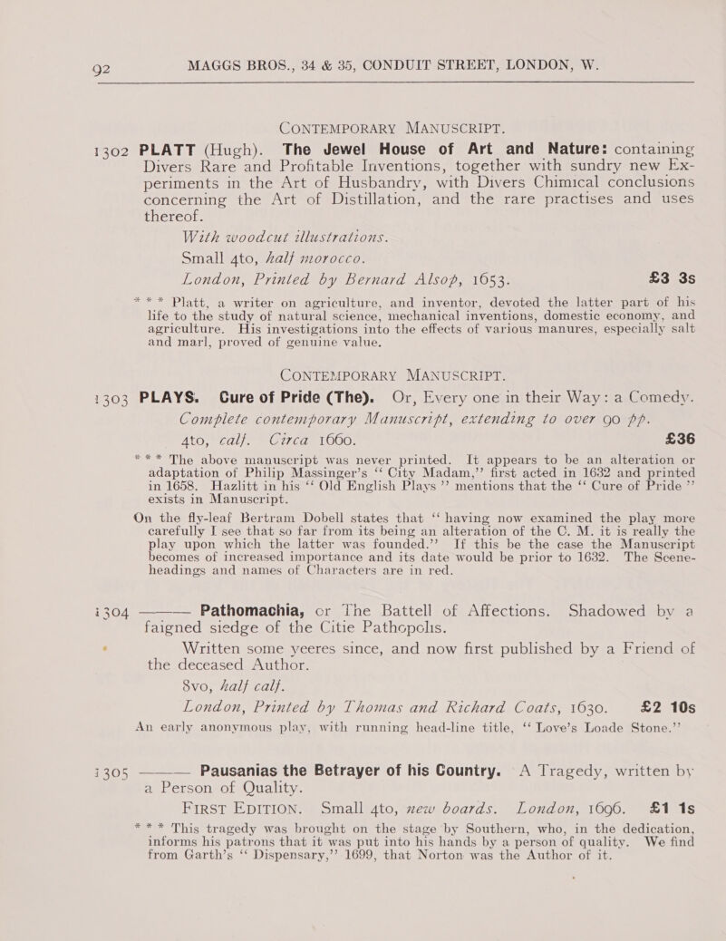 CONTEMPORARY MANUSCRIPT. 1302 PLATT (Hugh). The Jewel House of Art and Nature: containing Divers Rare and Profitable Inventions, together with sundry new Ex- periments in the Art of Husbandry, with Divers Chimical conclusions concerning the Art of Distillation, and the rare practises and uses thereof. With woodcut wlustrations. Small 4to, Zalf mrorocco. London, Printed by Bernard Alsop, 1653. £3 3s *** Platt, a writer on agriculture, and inventor, devoted the latter part of his life to the study of natural science, mechanical inventions, domestic economy, and agriculture. His investigations into the effects of various manures, especially salt and marl, proved of genuine value. CONTEMPORARY MANUSCRIPT. 1303 PLAYS. Cure of Pride (The). Or, Every one in their Way: a Comedy. Complete contemporary Manuscript, extending to over go pp. Ato, Cale Cred 1000: £36 *** The above manuscript was never printed. It appears to be an alteration or adaptation of Philip Massinger’s ‘‘ City Madam,” first acted in 1632 and printed in 1658. Hazlitt in his ‘‘ Old English Plays ’’ mentions that the ‘‘ Cure of Pride ”’ exists in Manuscript. On the fly-leaf Bertram Dobell states that ‘‘ having now examined the play more carefully I see that so far from its being an alteration of the C. M. it is really the play upon which the latter was founded.’ If this be the case the Manuscript becomes of increased importance and its date would be prior to 1632. The Scene- headings and names of Characters are in red. i304 ——-— Pathomachia, or The Battell of Affections. Shadowed by a faigned siedge of the Citie Pathopclis. ‘ Written some yeeres since, and now first published by a Friend of the deceased Author. 8vo, Zalf calf. London, Printed by Thomas and Richard Coats, 1630. £2 10s An early anonymous play, with running head-line title, ‘‘ Love’s Loade Stone.’’ 1305 —-—_-— Pausanias the Betrayer of his Country. A Tragedy, written by a Person of Quality. FIRST EDITION. Small 4to, zew boards. London, 1696. £1 1s *** This tragedy was brought on the stage by Southern, who, in the dedication, informs his patrons that it was put into his hands by a person of quality. We find from Garth’s ‘‘ Dispensary,’’ 1699, that Norton was the Author of it.
