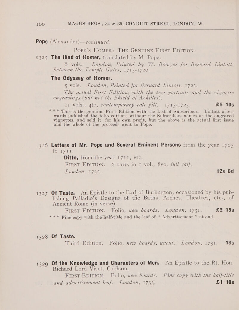 Pope (Alexander)—continued. PoPE’S HOMER: THE GENUINE FIRST EDITION. 1325 The Iliad of Homer, translated by M. Pope. 6 vols. London, Printed by W. Bowyer for Bernard Lintott, between the Temple Gates, 1715-1720. The Odyssey of Homer. 5 vols. London, Printed for Bernard Lintott. 1725. The actual First Edition, with the two portraits and the vignette engravings (but not the Shield of Achilles). II vols., 4to, contemporary calf gilt. 1715-1725. £5 10s *** This is the genuine First Edition with the List of Subscribers. Lintott after- wards published the folio edition, without the Subscribers names or the engraved vignettes, and sold it for his own profit, but the above is the actual first issue and the whole of the proceeds went to Pope. i326 Letters of Mr. Pope and Several Eminent Persons from the year 1705 LOmteyplale Ditto, from the year 1711, etc. FIRST EDITIONS 2 parts. ini Vevol.|’ 8vo,&lt;/ail cal;. LONLOH, Vie. 12s 6d 1327 Of Taste. An Epistle to the Earl of Burlington, occasioned by his pub- lishing Palladio’s Designs of the Baths, Arches, Theatres, etc., of Ancient Rome (in verse). First EDITION. - Folio, zew boards. London, 1731. £2 15s * ** Fine copy with the half-title and the leaf of ‘‘ Advertisement ”’ at end. ;228 Of Taste. Third Edition. Folio, zew boards, uncut. London, 1731. 18s 1329 Of the Knowledge and Characters of Men. Richard Lord Visct. Cobham. FIRST EDITION. Folio, zew boards. and advertisement leaf. London, 1733. An Epistle to the Rt. Hon. Fine copy with the half-title £1 10s