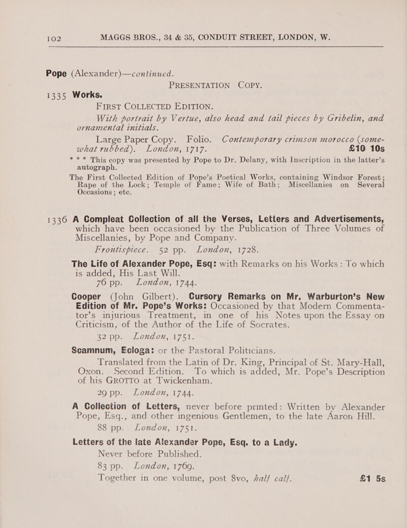Pope (Alexander)—continued. PRESENTATION COPY. 1335 Works. FIRST COLLECTED EDITION. With portrait by Vertue, also head and tail pieces by Gribelin, and ornamental initials. Large Paper Copy. Folio. Contemporary crimson morocco (some- what rubbed). London, 1717. £10 10s * * * This copy was presented by Pope to Dr. Delany, with Inscription in the latter’s autograph. The First Collected Edition of Pope’s Poetical Works, containing Windsor Forest; Rape of the Lock; Temple of Fame; Wife of Bath; Miscellanies on Several Occasions ; etc. 1336 A Gompleat Collection of ali the Verses, Letters and Advertisements, which have been occasioned by the Publication of Three Volumes of Miscellanies, by Pope and Company. Hrontispiece. 52 pp. London,71723. The Life of Alexander Pope, Esq: with Remarks on his Works: To which is added, His Last Will. ZOipe) LOveon, 17440 Cooper (John Gilbert). CGursory Remarks on Mr. Warburton’s New Edition of Mr. Pope’s Works: Occasioned by that Modern Commenta- tor’s injurious Treatment, in one of his Notes upon the Essay on Criticism, of the Author of the Life of Socrates. R20 mie ON O22 ole Scamnum, Ecloga: or the Pastoral Politicians. Translated from the Latin of Dr. King, Principal of St. Mary-Hall, Oxon. Second Edition. To which is added, Mr. Pope’s Description of his GROTTO at Twickenham. 29 pp. London, 1744. A Collection of Letters, never before printed: Written by Alexander Pope, Esq., and other ingenious Gentlemen, to the late Aaron Hill. COMPAL ONLO, I tae Letters of the late Alexander Pope, Esq. to a Lady. Never before Published. 83 pp. London, 1760. Together in one volume, post 8vo, half calf. £1 5s