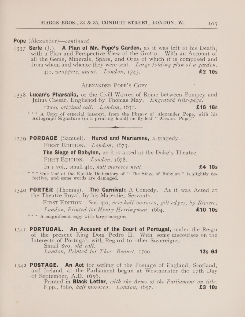 Pope (Alexander)—continued. 1337 Serle (j.). A Plan of Mr. Pope’s Carden, as it was left at his Death; with a Plan and Perspective View of the Grotto. With an Account of all the Gems, Minerals, Spars, and Ores of which it 1s composed and from whom and whence they were sent. Lazge folding plan of a garden. Ato, wrappers, uncut. London, 1745. £2 10s ALEXANDER POPE’S COPY. 1338 Lucan’s Pharsalia, or the Civill Warres of Rome between Pompey and Julius Caesar, Englished by Thomas May. Exgraved title-page. 12m0, o7zginal calf. London, 1631. £16 16s *** A Copy of especial interest, from the library of Alexander Pope, with his Autograph Signature (in a printing hand) on fly-leaf ‘‘ Alexan. Pope.’ ——_—— i 1339 PORDAGE (Samuel). Herod and Mariamne, a tragedy. FIRST EDITION, »2Lonudon, 1073. The Siege of Babylon, as it 1s acted at the Duke’s Theatre. FIRST EDITION. London, 1678. In 1 vol., small ato, Zalf morocco neat. £4 10s *** One teaf of the Epistle Dedicatory of ‘‘ The Siege of Babylon ’’ is slightly de- fective, and some words are damaged. 1340 PORTER (Thomas). The Carnival: A Comedy. As it was Acted at the Theatre Royal, by his Majesties Servants. FIRST EDITION. Sm. 4to, xew half morocco, gilt edges, by Riviere. London, Printed for Henry Herringman, 1004. £10 10s ** * A magnificent copy with large margins. i341 PORTUGAL. An Account of the Court of Portugal, under the Reign of the present King Dom Pedro II. With some discourses on the Interests of Portugal, with Regard to other Sovereigns. Small 8vo, old calf. London, Printed for Thos. Bennet, 1700. 12s 6d i342 POSTACE. An Act for setling of the Postage of England, Scotland, and Ireland, at the Parliament begun at Westminster the 17th Day of September, A.D. 1656. Printed in Black Letter, w7ztk the Arms of the Parliament on title. 8 pp., folio, Zalf morocco. London, 1657. £3 10;