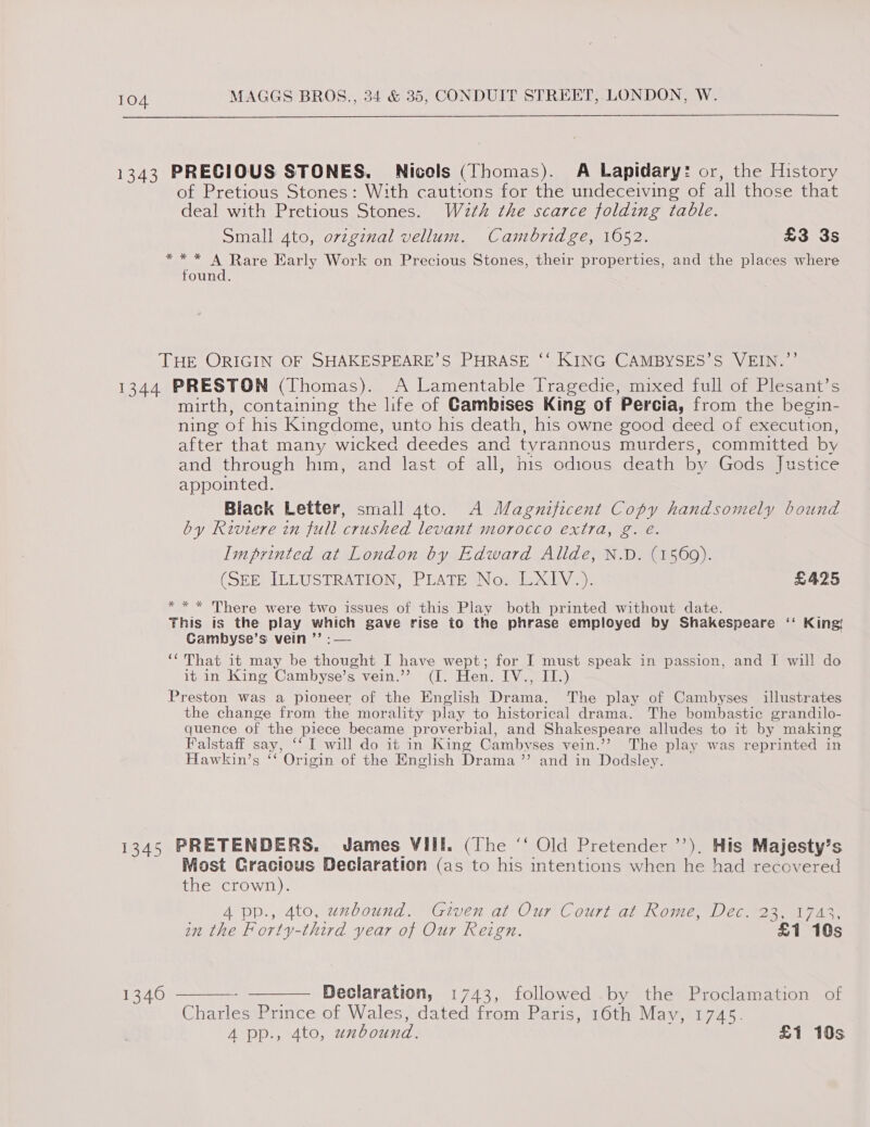 1343 PRECIOUS STONES. Nicols (Thomas). A Lapidary: or, the History of Pretious Stones: With cautions for the undeceiving of all those that deal with Pretious Stones. Wath the scarce folding table. Small 4to, orzginal vellum. Cambridge, 1052. £3 3s ** * A Rare Early Work on Precious Stones, their properties, and the places where found. THE ORIGIN OF SHAKESPEARE’S PHRASE ‘‘ KING CAMBYSES’S VEIN.”’ 1344 PRESTON (Thomas). A Lamentable Tragedie, mixed full of Plesant’s mirth, containing the life of Gambises King of Percia, from the begin- ning of his Kingdome, unto his death, his owne good deed of execution, after that many wicked deedes and tyrannous murders, committed by and through him, and last of all, his odious death by Gods Justice appointed. Black Letter, small 4to. A Magnificent Copy handsomely bound by Riviere in full crushed levant morocco extra, g. e. Imprinted at London by Edward Allde, N.D. (1569). (SEE ILLUSTRATION, PLATE No. LXIV.). £425 * * * There were two issues of this Play both printed without date. This is the play which gave rise to the phrase employed by Shakespeare ‘‘ King! Cambyse’s vein ’’ :— “That it may be thought I have wept; for I must speak in passion, and I will do it in King Cambyse’s vein.’”? (I. Hen. IV., II.) Preston was a pioneer of the English Drama. The play of Cambyses_ illustrates the change from the morality play to historical drama. The bombastic grandilo- quence of the piece became proverbial, and Shakespeare alludes to it by making Falstaff say, ‘‘ I will do it in King Cambvyses vein.’’? The play was reprinted in Hawkin’s ‘“‘ Origin of the English Drama ’’ and in Dodsley. 1345 PRETENDERS. James VIII. (The ‘‘ Old Pretender ’’). His Majesty’s Most Gracious Declaration (as to his intentions when he had recovered the crown). 4 pp., 4to, uxbound. Given at Our Court at Rome, Dec. 23, 1743, in the Forty-third year of Our Reign. £1 10s  - ——— Declaration, 1743, followed by the Proclamation of Charles Prince of Wales, dated from Paris, 16th May, 1745. 4 pp., 4to, uxbound. £1 10s 1340