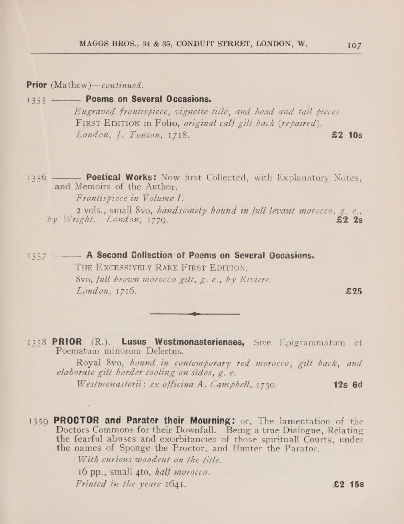  107 Prior (Mathew)—continued. Res Poems on Several Occasions. Engraved frontispiece, vignette title, and head and tail pieces. FIRST EDITION in Folio, o7zgznal calf gilt back (repaired). London, |&lt; Lonsony 1788. £Z 10s i356 Poetical Works: Now first Collected, with Explanatory Notes, and Memoirs of the Author. Frontispiece in Volume I. 2 vols., small 8vo, handsomely bound in full levant morocco, g. é., by Wright. London, 1779. £2 2s 1357 ——_— A Second Collection of Poems on Several Occasions. THE EXCESSIVELY RARE FIRST EDITION. Svo, full brown morocco gilt, g.e., by Riviere. London, 1710. £25 i358 PRIOR (R.). Lusus Westmonasterienses, Sive Epigrammatum et Poematum minorum Delectus. Royal 8vo, bound in contemporary red morocco, gut back, and elaborate gilt border tooling on sides, g. e. Westmonasterit: ex officina A. Campbell, 1730. 12s 6d 1359 PROCTOR and Parator their Mourning: or, The lamentation of the Doctors Commons for their Downfall. Being a true Dialogue, Relating the fearful abuses and exorbitancies of those spirituall Courts, under the names of Sponge the Proctor, and Hunter the Parator. With curious woodcut on the title. 16 pp., small 4to, half morocco. Printed in the yeare 1641. £2 15s