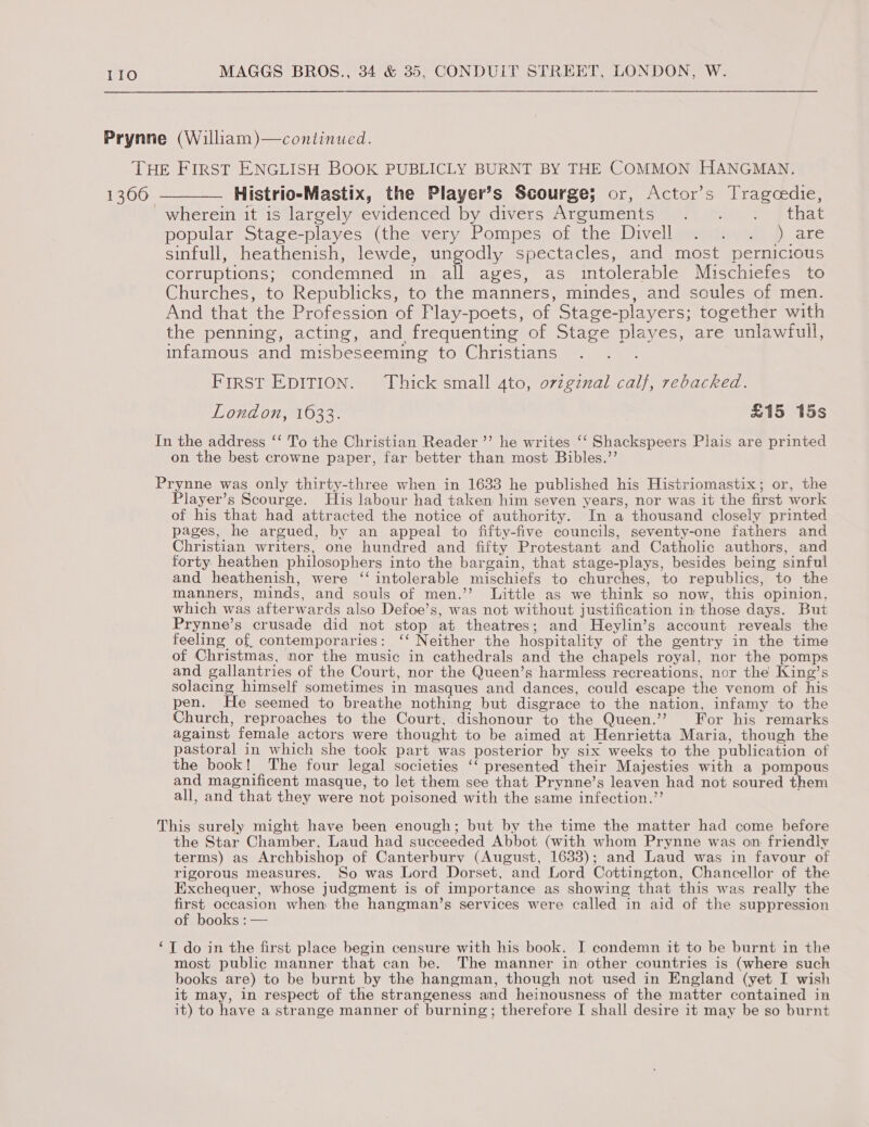 Histrio-Mastix, the Player’s Scourge; or, Actor’s Tragcedie, wherein it is largely evidenced by divers Arguments . . ._ that popular Stage-playes (the.very Pompes of the Divellexeitm, a ) are sinfull, heathenish, lewde, ungodly spectacles, and most pernicious corruptions; condemned in all ages, as intolerable Muschiefes to Churches, to Republicks, to the manners, mindes, and soules of men. And that the Profession of Flay-poets, of Stage-players; together with the penning, acting, and frequenting of Stage playes, are unlawfull, infamous and misbeseeming to Christians First EDITION. Thick small 4to, ovigznal calf, rebacked. London, 1633. £15 15s on the best crowne paper, far better than most Bibles.’’ Player’s Scourge. His labour had taken him seven years, nor was it the first work of his that had attracted the notice of authority. In a thousand closely printed pages, he argued, by an appeal to fifty-five councils, seventy-one fathers and Christian writers, one hundred and fifty Protestant and Catholic authors, and forty heathen philosophers into the bargain, that stage-plays, besides being sinful and heathenish, were ‘ intolerable mischiefs to churches, to republics, to the manners, minds, and souls of men.’’ Little as we think so now, this opinion, which was afterwards also Defoe’s, was not without justification in those days. But Prynne’s crusade did not stop at theatres; and Heylin’s account reveals the feeling of. contemporaries: ‘‘ Neither the hospitality of the gentry in the time of Christmas, nor the music in cathedrals and the chapels royal, nor the pomps and gallantries of the Court, nor the Queen’s harmless recreations, nor the King’s solacing himself sometimes in masques and dances, could escape the venom of his pen. He seemed to breathe nothing but disgrace to the nation, infamy to the Church, reproaches to the Court, dishonour to the Queen.’? For his remarks against female actors were thought to be aimed at Henrietta Maria, though the pastoral in which she took part was posterior by six weeks to the publication of the book! The four legal societies ‘‘ presented their Majesties with a pompous and magnificent masque, to let them see that Prynne’s leaven had not soured them all, and that they were not poisoned with the same infection.”’ the Star Chamber, Laud had succeeded Abbot (with whom Prynne was on friendly terms) as Archbishop of Canterbury (August, 1633); and Laud was in favour of rigorous measures. So was Lord Dorset, and Lord Cottington, Chancellor of the Exchequer, whose judgment is of importance as showing that this was really the first occasion when the hangman’s services were called in aid of the suppression of books : — most public manner that can be. The manner in other countries is (where such books are) to be burnt by the hangman, though not used in England (yet I wish it may, in respect of the strangeness and heinousness of the matter contained in it) to have a strange manner of burning; therefore I shall desire it may be so burnt