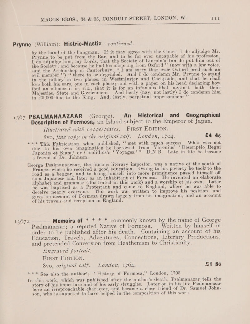 eee a i Prynne (William): Histrio-Mastix—continued. by the hand of the hangman. If it may agree with the Court, I do adjudge Mr. Prynne to be put from the Bar, and to be for ever uncapable of his profession. I do adjudge him, my Lords, that the Society of Lincoln’s Inn do put him out of the Society ; and because he had his offspring from Oxford ”’ (now with a low voice, said the Archbishop of Canterbury, ‘‘ 1 am sorry that ever Oxford bred such an evil member ’’) ‘‘ there to be degraded. And I do condemn Mr. Prynne to stand in the pillory in two places, in Westminster and Cheapside, and that he shall lose both his ears, one in each place; and with a paper on his head declaring how foul an offence it is, viz., that it is for an infamous libel against both their Majesties, State and Government. And lastly (nay, not lastly) I do condemn him in £5,000 fine to the King. And, lastly, perpetual imprisonment.”’ 1367 PSALMANAAZAAR (George). An Historical and Geographical Description of Formosa, an Island subject to the Emperor of Japan. Illustrated with copperplates. FIRST EDITION. Svo, fine copy in the original calf. London, 1704. £4 4s *** This Fabrication, when published, ‘‘ met with much success. What was not due to his own imagination he borrowed from Varenius’ ‘Descriptio Regni Japonie et Siam,’ or Candidius’s ‘ Voyages.’”’ D.N.B. Late in life he became a friend of Dr. Johnson. George Psalmanaazaar, the famous literary impostor, was a native of the south of France, where he received a good education. Owing to his poverty he took to the road as a beggar, and to bring himself into more prominence passed himself off as a Japanese and later as an inhabitant of Formosa. He invented an elaborate alphabet and grammar (illustrated in this work) and a worship of his own. Later he was baptised as a Protestant and came to England, where he was able to deceive nearly everyone. This work was written to improve his position, and gives an account of Formosa drawn largely from his imagination, and an account of his travels and reception in England. 1367a ——— Memoirs of * * * * commonly known by the name of George Psalmanazar; a reputed Native of Formosa. Written by himself in order to be published after his death. Containing an account of his Education, Travels, Adventures, Connections, Literary Productions, and pretended Conversion from Heathenism to Christianity. | Engraved portrait. FIRST EDITION. 8vo, original calf. London, 1704. £1 8s * * * Goo also the author’s ‘‘ History of Formosa,’’ London, 1705. In this work, which was published after the author’s death, Psalmanazar tells the story of his imposture and of his early struggles. Later on in his life Psalmanazar bore an irreproachable character, and became a close friend of Dr. Samuel John- son, who is supposed to have helped in the composition of this work.