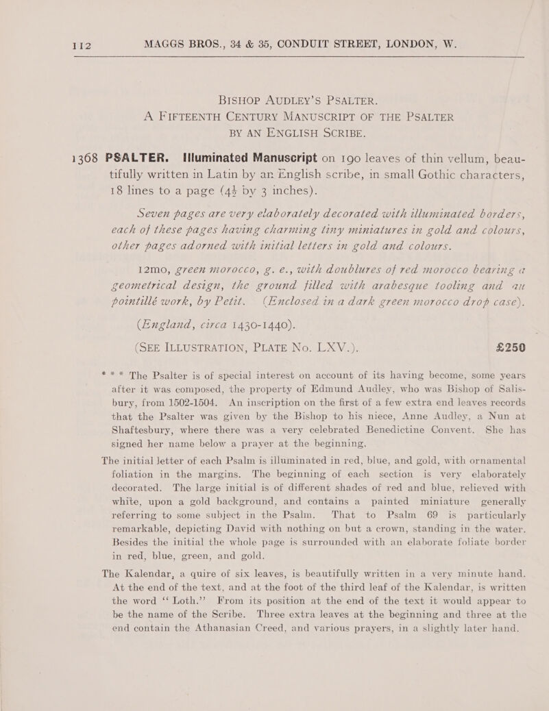 BISHOP AUDLEY’S PSALTER. A FIFTEENTH CENTURY MANUSCRIPT OF THE PSALTER BY AN ENGLISH SCRIBE. *k tifully written in Latin by an ~nglish scribe, in small Gothic characters, 18 lines to a page (44 by 3 inches). Seven pages are very elaborately decorated with illuminated borders, each of these pages having charming tiny miniatures in gold and colours, other pages adorned with initial letters in gold and colours. I2mo, green morocco, g. e., with doublures of red morocco bearing «a geometrical design, the ground filled with arabesque tooling and au poimtillé work, by Petit. (Enclosed ina dark green morocco drop case). (England, circa 1430-1440). (SEE ILLUSTRATION, PLATE No. LXV.) £250 * * The Psalter is of special interest on account of its having become, some years after it was composed, the property of Edmund Audley, who was Bishop of Salis- bury, from 1502-1504. An inscription on the first of a few extra end leaves records that the Psalter was given by the Bishop to his niece, Anne Audley, a Nun at Shaftesbury, where there was a very celebrated Benedictine Convent. She has signed her name below a prayer at the beginning. foliation in the margins. The beginning of each section is very elaborately decorated. The large initial is of different shades of red and blue, relieved with white, upon a gold background, and contains a painted miniature generally referring to some subject in the Psalm. That to Psalm 69 is_ particularly remarkable, depicting David with nothing on but a crown, standing in the water. Besides the initial the whole page is surrounded with an elaborate foliate border in red, blue, green, and gold. At the end of the text, and at the foot of the third leaf of the Kalendar, is written the word ‘‘ Loth.’’ From its position at the end of the text it would appear to be the name of the Scribe. Three extra leaves at the beginning and three at the end contain the Athanasian Creed, and various prayers, in a slightly later hand.