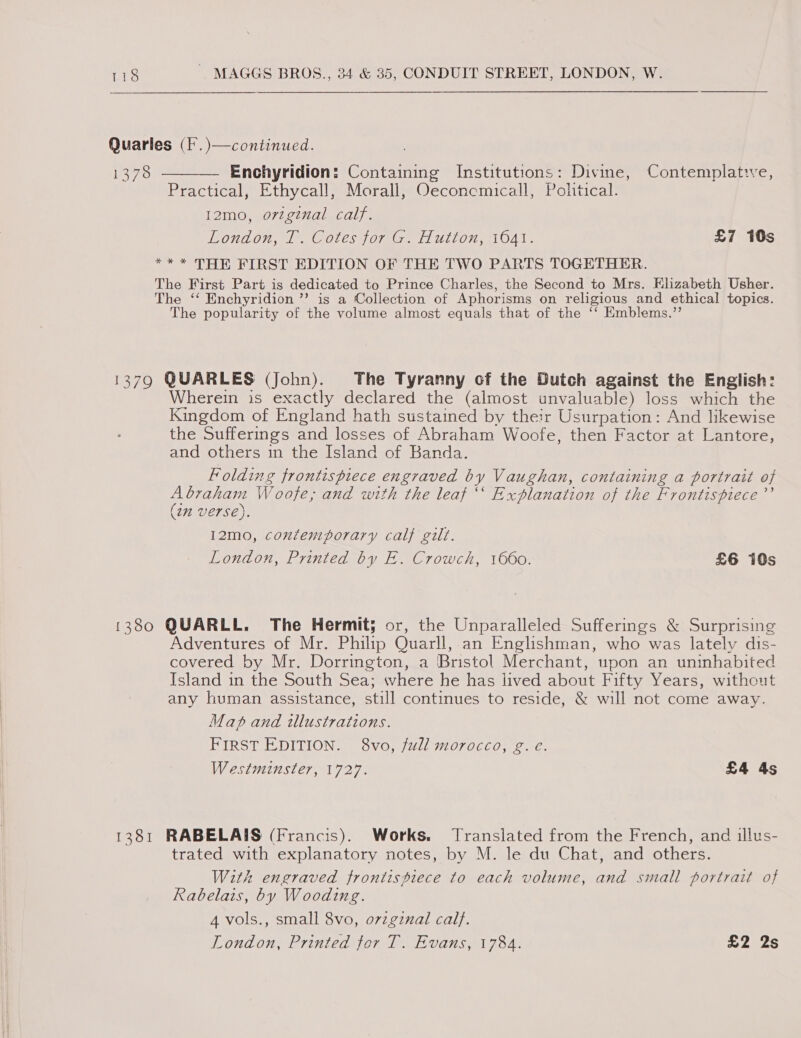 Quarles (F.)—continued. 1378 ———— Enchyridion: Containing Institutions: Divine, Contemplative, Practical, Ethycall, Morall, Oeconemicall, Political. I2mo, orzginal calf. LONDON, 1) Coles JORG W ULLOH; OAL. £7 10s ** * THE FIRST EDITION OF THE TWO PARTS TOGETHER. The First Part is dedicated to Prince Charles, the Second to Mrs. Elizabeth Usher. The ‘‘ Enchyridion ’”’ is a Collection of Aphorisms on religious and ethical topics. The popularity of the volume almost equals that of the ‘‘ Emblems.”’ 1379 QUARLES (John). The Tyranny of the Dutch against the English: Wherein is exactly declared the (almost unvaluable) loss which the Kingdom of England hath sustained by their Usurpation: And likewise the Sufferings and losses of Abraham Woofe, then Factor at Lantore, and others in the Island of Banda. Folding frontispiece engraved by Vaughan, containing a portrait of Abraham Woofe, and with the leaf ‘‘ Explanation of the Frontispiece ’’ (2m verse). 12mo, contemporary calf gilt. London, Printed by E. Crowch, 1660. £6 10s 1380 QUARLL. The Hermit; or, the Unparalleled Sufferings &amp; Surprising Adventures of Mr. Philip Quarll, an Englishman, who was lately dis- covered by Mr. Dorrington, a Bristol Merchant, upon an uninhabited Island in the South Sea; where he has lived about Fifty Years, without any human assistance, still continues to reside, &amp; will not come away. Map and illustrations. FIRST EDITION. 8vo, full morocco, g. e. Westminster, 1727. £4 4s 1381 RABELAIS (Francis). Works, Translated from the French, and illus- trated with explanatory notes, by M. le du Chat, and others. With engraved frontispiece to each volume, and small portrait of Rabelais, by Wooding. 4 vols., small 8vo, ovzgznal cal}. London, Printed tor T. Evans, 1784. £2 2s