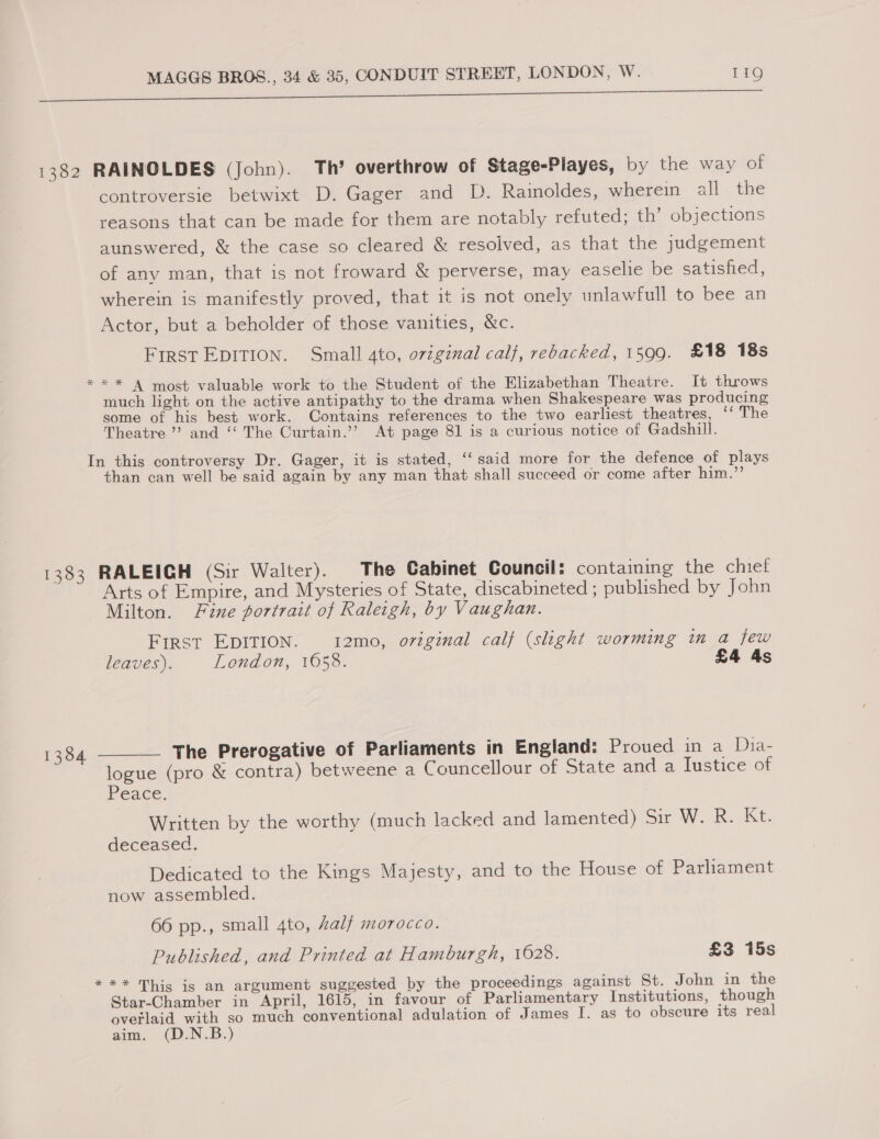 A EE EOS A ee 1382 RAINOLDES (John). Th’ overthrow of Stage-Playes, by the way of controversie betwixt D. Gager and D. Rainoldes, wherein all the reasons that can be made for them are notably refuted; th’ objections aunswered, &amp; the case so cleared &amp; resolved, as that the judgement of any man, that is not froward &amp; perverse, may easelie be satisfied, wherein is manifestly proved, that it is not onely unlawfull to bee an Actor, but a beholder of those vanities, &amp;c. First EDITION. Small 4to, original calf, rebacked, 1599. £18 18s ** A most valuable work to the Student of the Elizabethan Theatre. It throws much light on the active antipathy to the drama when Shakespeare was producing some of his best work. Contains references to the two earliest theatres, ‘‘ The Theatre’? and “ The Curtain.’’? At page 81 is a curious notice of Gadshill. In this controversy Dr. Gager, it is stated, ‘‘ said more for the defence of plays than can well be said again by any man that shall succeed or come after him.”’ 1383 RALEIGH (Sir Walter). The Cabinet Council: containing the chief Arts of Empire, and Mysteries of State, discabineted ; published by John Milton. Fine portrait of Raleigh, by Vaughan. First EDITION. 12mo, oviginal calf (slight worming in a few leaves). London, 1658. ) £4 4s 1384 ———— The Prerogative of Parliaments in England: Proued in a Dia- logue (pro &amp; contra) betweene a Councellour of State and a Iustice of Peace. Written by the worthy (much lacked and lamented) Sir W. Re Ke. deceased. Dedicated to the Kings Majesty, and to the House of Parliament now assembled. 66 pp., small 4to, Zalf morocco. Published, and Printed at Hamburgh, 1628. £3 15s *** This ig an argument suggested by the proceedings against St. John in the Star-Chamber in April, 1615, in favour of Parliamentary Institutions, though overlaid with so much conventional adulation of James I. as to obscure its real aim. Be