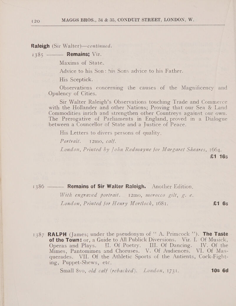  Raleigh (Sir Walter)—continued. 1385 ———— Remains; Viz. Maxims of State. Advice to his Son: his Sons advice to his Father. TLiseOCeDplicks Observations concerning the causes of the Magnificency and Opulency of Cities. Sir Walter Raleigh’s Observations touching Trade and Commerce with the Hollander and other Nations; Proving that our Sea &amp; Land Commodities inrich and strengthen other Countreys against our own. The Prerogative of Parliaments in England, proved in a Dialogue between a Councellor of State and a Justice of Peace. Picsetters tomivers personsiol quality. POstTaiie 1 2in@, cals. London, Printed by John Redmayne for Margaret Sheares, 1664. £1 16s | 1386 ——_— Remains of Sir Walter Raleigh. Another Edition. With engraved portrait. i2mo, morocco gilt, g. e. London, Printed for Henry Mortlock, 1681. £1 6s  1387 RALPH (James; under the pseudonym of ‘“‘ A. Primcock ’’). The Taste . of the Town: or, a Guide to All Publick Diversions. Viz. I. Of Musick, Operasvanid (Plays. UMOteboetry. ahi Of Dandincemeashy (ei e Mimes, Pantomimes and Choruses. V. Of Audiences. VI. Of Mas- querades. VII. Of the Athletic Sports of the Antients, Cock-Fight- ing, Puppet-Shews, etc. Small 8vo, old calf (rebacked). London, 1731. 10s 6d