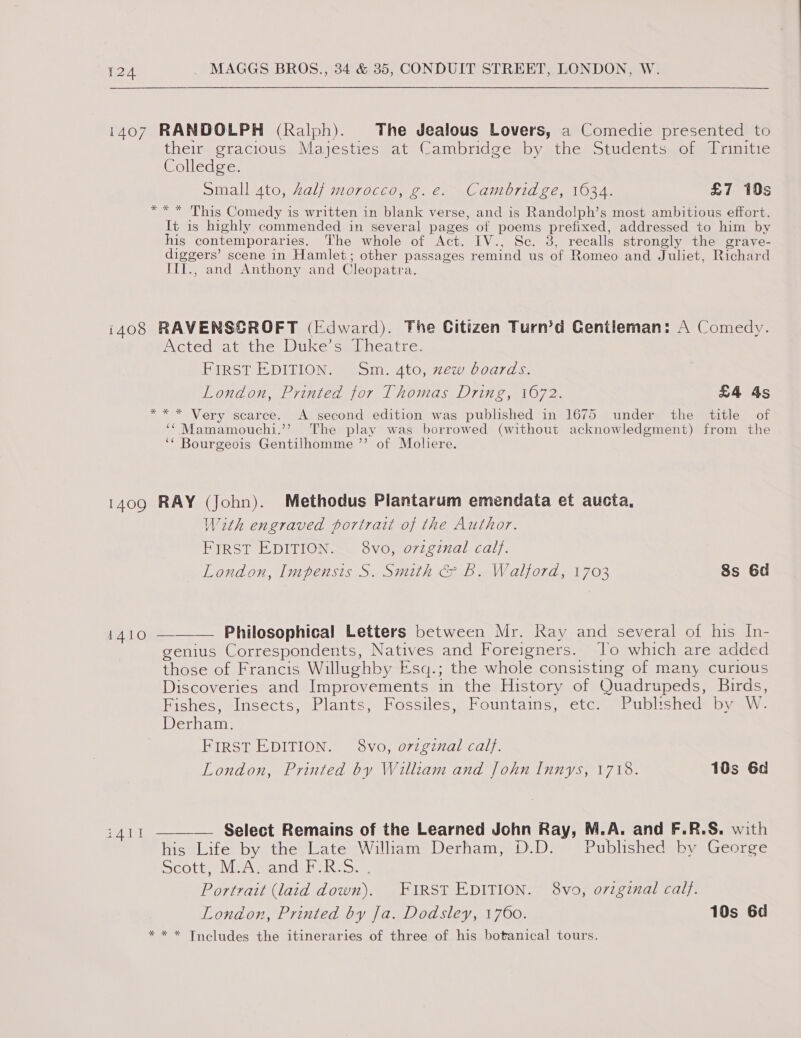 1407 RANDOLPH (Ralph). The Jealous Lovers, a Comedie presented to their gracious Majesties at Cambridge by the Students of Trinitie Colledge. small 4to, Zalf morocco, g.e. Cambridge, 1634. £7 19s ** * This Comedy is written in blank verse, and is Randolph’s most ambitious effort. It is highly commended in several pages of poems prefixed, addressed to him by his contemporaries. The whole of Act. IV., Sc. 8, recalls strongly the grave- diggers’ scene in Hamlet; other passages remind us of Romeo and Juliet, Richard ItI., and Anthony and Cleopatra. i408 RAVENSGROFT (Edward). The Citizen Turn’d Gentleman: A Comedy. Acted at the Duke’s Theatre. FIRST EDITION. Sm. 4to, xew boards. London, Printed for Thomas Dring, 1672. £4 4s ** * Very scarce. &lt;A second edition was published in 1675 under the title of ‘¢Mamamouchi.’’ The play was borrowed (without acknowledgment) from the ‘* Bourgeois Gentilhomme ’’ of Moliere. 1409 RAY (John). Methodus Plantarum emendata et aucta, With engraved portrait of the Author. First EDITION. 8vo, o7zginal calf. London, Impensis S. Smith &amp; B. Walford, 1703 8s 6d  1410 — Philosophical Letters between Mr. Ray and several of his In- genius Correspondents, Natives and Foreigners. Jo which are added those of Francis Willughby Esq.; the whole consisting of many curious Discoveries and Improvements in the History of Quadrupeds, Birds, Fishes, Insects, Plants, Fossiles, Fountains, “ete: Published byawW- Derham. FIRST EDITION. 8vo, ovigznal calf. London, Printed by William and John Innys, 1718. 10s 6d :411 ——— Select Remains of the Learned John Ray, M.A. and F.R.S. with his Life by the Late Wiliam Derham, D.D. Published by George Deotpe\ le Amandan th a&gt;. Portrait (laid down). FIRST EDITION. 8vo, ovzginal calf. London, Printed by Ja. Dodsley, 1760. 10s 6d * * * Tncludes the itineraries of three of his botanical tours.