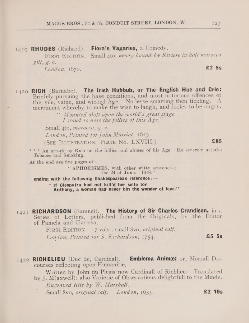 cS 1419 RHODES (Richard). Flora’s Vagaries, a Comedy. FIRST EDITION. Small 4to, xewly bound by Riviere in half morocco ae ee London, 1670. £2 5s 1420 RICH (Barnabe). The Irish Hubbub, or The English Hue and Crie: Briefely pursuing the base conditions, and most notorious offences of this vile, vaine, and wicked Age. No lesse smarting then tickling. «A merriment whereby to make the wise to laugh, and fooles to be angry. ‘“ Mounted aloft upon the world’s great stage I stand to note the follies of this Age.’’ Small 4to, morocco, g. € London, Printed for John Marriot, 1019. (SEE ILLUSTRATION, PLATE No. LXVIII.). £85 ** * An attack by Rich on the follies and abuses of his Age. He severely attacks Tobacco and Smoking. At the end are five pages of : ‘¢APHORISMES, with other witty sentences ; the 24 of June. 1618.” ending with the following Shakespearean reference : -— ‘lf Cleopatra had not kill’d her selfe for Anthony, a woman had never bin the wonder of love.’’ L420 RICHARDSON (Samuel). The History of Sir Charles Crandison, in a Series of Letters, published from the Originals, by the Editor of Pamela and Clarissa. FIRST EDITION. 7 vols., small 8vo, o7zginal calf. London, Printed for S. Richardson, 1754. £5 5s 1422 RIGHELIEU (Duc de, Cardinal). ) ). Emblema Anime; or, Morrall Dis- courses reflecting upon Humanitie. Written by John du Plesis now Cardinall of Richlieu. es I Translated by J. M(axwell); also Varietie of Observations delightfull to the Minde. Engraved title by W. Marshall. Small 8vo, oviginal calf. London, 1635. £2 10s