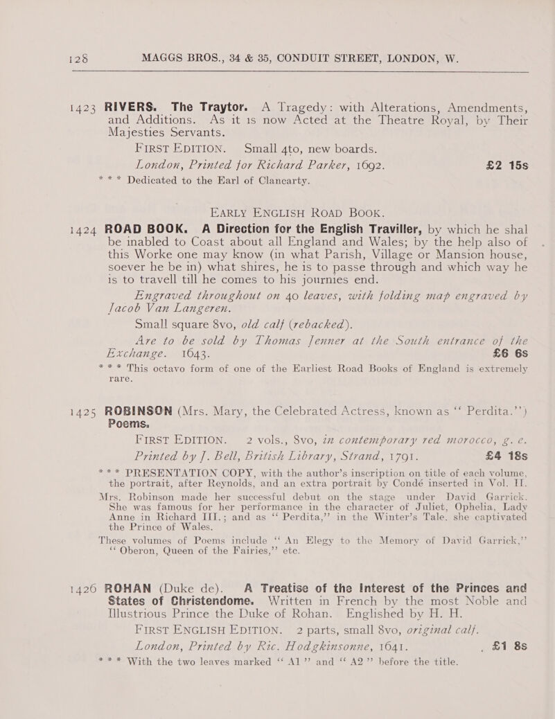 1423 RIVERS. The Traytor. A Jragedy: with Alterations, Amendments, and Additions. As it 1s now Acted at the Theatre Royal, by Their Majesties Servants. FIRST EDITION. Small 4to, new boards. London, Printed for Richard Parker, 1692. £2 15s * * * Dedicated to the Earl of Clancarty. EARLY ENGLISH ROAD BOOK. 1424 ROAD BOOK. A Direction for the English Traviller, by which he shal be inabled to Coast about all England and Wales; by the help also of this Worke one may know (in what Parish, Village or Mansion house, soever he be in) what shires, he 1s to passe through and which way he is to travell till he comes to his journies end. Engraved throughout on 40 leaves, with folding map engraved by lacob Van Langeren. Small square 8vo, old calf (rebacked),. Are to be sold by Thomas Jenner at the South entrance of the Exchange. 106043. £6 6s ** * This octavo form of one of the Earliest Road Books of England is extremely rare. 1425 ROBINSON (Mrs. Mary, the Celebrated Actress, known as “‘ Perdita.’’) Poems. FIRST EDITION. 2 vols., 8vo, zz contemporary red morocco, g. @ Printed by J. Bell, british Library, Strand, 1791. £4 18s *** PRESENTATION COPY, with the author’s inscription on title of each volume, the portrait, after Reynolds, and an extra portrait by Condé inserted in Vol. II. Mrs. Robinson made her successful debut on the stage under David Garrick. She was famous for her performance in the character of Juliet, Ophelia, Lady Anne in Richard III.; and as ‘‘ Perdita,’’ in the Winter’s Tale. she captivated the Prince of Wales. These volumes of Poems include ‘‘ An Elegy to the Memory of David Garrick,’’ ¢ . . 3 Od os ‘“ Oberon, Queen of the Fairies,’’ etc. 1420 ROHAN (Duke de). A Treatise of the Interest of the Princes and States of Christendome. Written in French by the most Noble and Illustrious Prince the Duke of Rohan. Englished by H. H. FIRST ENGLISH EDITION. 2 parts, small 8vo, o7zgznal calf. London, Printed by Ric. Hodgkinsonne, 1041. _ £1 8s w= *&gt;With the two leaves marked ‘* Al’ and“ AQ” before the title.