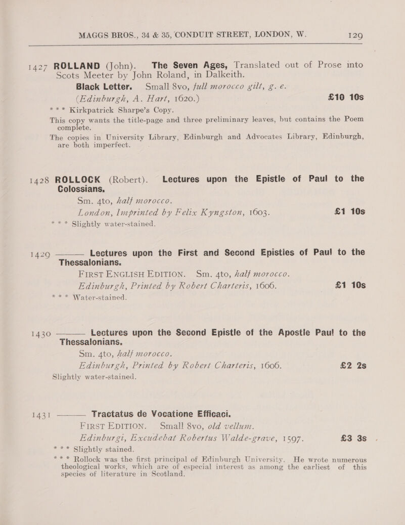  1427 ROLLAND (John). The Seven Ages, Translated out of Prose ito Scots Meeter by John Roland, in Dalkeith. Black Letter. Small 8vo, full morocco gilt, g. e. (Edinburgh, A. Hart, 1620.) | £10 10s *** Kirkpatrick Sharpe’s Copy. This copy wants the title-page and three preliminary leaves, but contains the Poem complete. The copies in. University Library, Edinburgh and Advocates Library, Edinburgh, are both imperfect. 1428 ROLLOCK (Robert). Lectures upon the Epistle of Paul to the Colossians. Sm. 4to, Zalf morocco. London, Imprinted by Felix Kyngston, 1603. £1 10s ** * Shiehtly water-stained. 14290 ——— Lectures upon the First and Second Episties of Paul to the Thessalonians. FIRST ENGLISH EDITION. Sm. 4to, Zalf morocco. Edinburgh, Printed by Robert Charteris, 1606. £1 10s ** * Water-stained. 1430 ——— Lectures upon the Second Epistle of the Apostie Pau! to the Thessalonians, Sm. 4to, Zalf morocco. Edinburgh, Printed by Robert Charteris, 1606. £2 2s Shghtly water-stained. 1431 ——_— Tractatus de Vocatione Efficaci. First EDITION. Small 8vo, old vellum. Edinburgi, Excudebat Robertus Walde-grave, 1597. £3 3s * ** Slightly stained. ** * Rollock was the first principal of Edinburgh University. He wrote numerous theological works, which are of especial interest as among the earliest of this species of literature in Scotland.