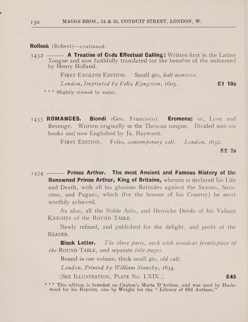 Rollock (Robert)—continued. 1432 ——— A Treatise of Gods Effectual Calling: Written first in the Latine Tongue and now faithfully translated tor the benefite of the unlearned by Henry Holland. FIRST ENGLISH EDITION. Small 4to, Zalf morocco. London, Imprinted by Felix Kyngston, 1603. £1 10s ** * Slightly stained by water. 1433 ROMANCES. Biondi (Geo. Francisco). Eromena; or, Love and Revenge. Written originally in the Thoscan tongue. Divided into six books and now Englished by Ja. Hayward. BIRST EDITION a olic; contemporary calle! e.0nd 01, 110328 £2 Zs  Prince Arthur. The most Ancient and Famous History of the Renowned Prince Arthur, King of Britaine, wherein is declared his Life and Death, with all his glorious Battailes against the Saxons, Sara- cens, and Pagans, which (for the honour of his Country) he most worthily achieved. As also, all the Noble Acts, and Heroicke Deeds of his Valiant KNIGHTS of the ROUND TABLE. 1434 Newly refined, and published for the delight, and profit of the READER. Black Letter. Je three parts, each with woodcut frontispiece of the ROUND TABLE, and separate /z¢le-pages. Bound 1n one volume, thick small 4to, old cal}. London, Printed by William Stansby, 1634. (SEE ILLUSTRATION, 2CATE NO. LU XIX 3. £45 * ** This edition is founded on Caxton’s Morte D’Arthur, and was used by Hasle- wood for his Reprint, also by Wright for the ‘‘ Library of Old Authors.’’