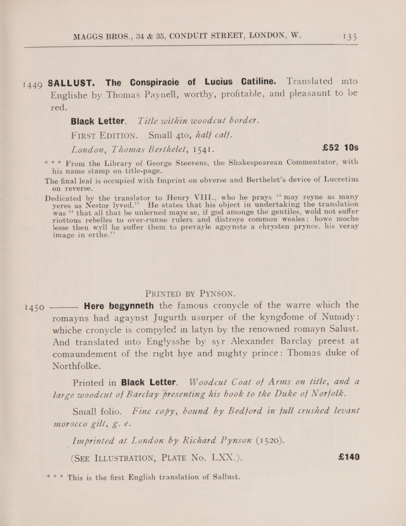  1449 SALLUST. The Conspiracie of Lucius Catiline. [Translated into Englishe by Thomas Paynell, worthy, profitable, and pleasaunt to pe red. Black Letter. Z7/le within woodcut border. Frrst EDITION. Small 4to, 4alf calf. London, Thomas Berthelet, 1541. £52 10s * * * From the Library of George Steevens, the Shakespearean Commentator, with his name stamp on title-page. The final leaf is occupied with Imprint on obverse and Berthelet’s device of Lucretius on reverse. Dedicated by the translator to Henry VIII., who he prays “‘ may reyne as many yeres as Nestor lyved.’’ He states that his object in undertaking the translation was ‘‘ that all that be unlerned maye se, if god amonge the gentiles, wold not suffer riottous rebelles to over-runne rulers and distroye common weales: howe moche lesse then wyll he suffer them to prevayle ageynste a chrysten prynce, his veray image in erthe.’’ ¢ PRINTED BY PYNSON. 1450 ——— Here hegynneth the famous cronycle of the warre which the romayns had agaynst Jugurth usurper of the kyngdome of Numidy: whiche cronycle is compyled in latyn by the renowned romayn Salust. And translated into Englysshe by syr Alexander Barclay preest at comaundement of the right hye and mighty prince: Thomas duke of Northfolke. Printed in Black Letter. Woodcut Coat of Arms on title, and a large woodcut of Barclay presenting his book to the Duke of Norfolk. Small folio. Fine copy, bound by Bedford in full crushed levant morocco gill, g. é. Imprinted at London by Richard Pynson (1520). (SEE ILLUSTRATION, PLATE No. LXX.). £140 ** * This is the first English translation of Sallust.