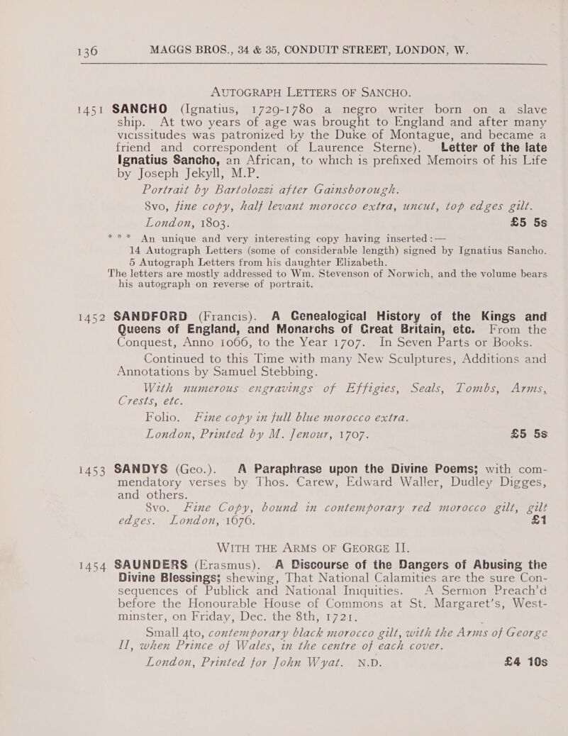 AUTOGRAPH LETTERS OF SANCHO. 1451 SANCHO (Ignatius, 1729-1780 a negro writer born on a slave ship. At two years of age was brought to England and after many vicissitudes was patronized by the Duke of Montague, and became a friend and correspondent of Laurence Sterne). Letter of the late Ignatius Sancho, an African, to which is prefixed Memoirs of his Life by Joseph Jekyll, M.P. Portrait by Bartoloze after Gainsborough. Svo, fene copy, half levant morocco extra, uncut, top edges gilt. London, 1803. £5 5s An unique and very interesting copy having inserted :— 14 Autograph Letters (some of considerable length) signed by Ignatius Sancho. 5 Autograph Letters from his daughter Elizabeth. The letters are mostly addressed to Wm. Stevenson of Norwich, and the volume bears his autograph on reverse of portrait. 3 ih deus 1452 SANDFORD (Francis). A Genealogical History of the Kings and Queens of England, and Monarchs of Creat Britain, etc. From the Conquest, Anno 1066, to the Year 1707. In Seven Parts or Books. Continued to this Time with many New Sculptures, Additions and Annotations by Samuel Stebbing. With numerous engravings of Effigies, Seals, Tombs, Arms, CTESTSN CLG: Folio. Fine copy in full blue morocco extra. London, Printed by M. Jenour, 1707. £5 5s 1453 SANDYS (Geo.). A Paraphrase upon the Divine Poems; with com- mendatory verses by Thos. Carew, Edward Waller, Dudley Digges, and others. Svo. Fine Copy, bound in contemporary red morocco gilt, gilt edges. London, 1676. £1 WITH THE ARMS OF GEORGE II. 1454 SAUNDERS (Erasmus). -A Discourse of the Dangers of Abusing the Divine Blessings; shewing, That National Calamities are the sure Con- sequences of Publick and National Iniquities. A Sermon Preach’d before the Honourable House of Commons at St. Margaret’s, West- minster, on Friday, Dec. the 8th, 1721. small ato, contemporary black morocco gilt, with the Arms of George II, when Prince of Wales, in the centre of each cover. London, Printed for John Wyat. N.D. £4 10s