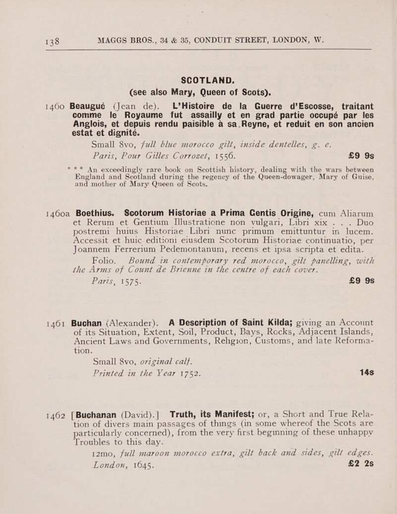 SCOTLAND. (see also Mary, Queen of Scots). 1400 Beaugué (Jean de). L’Histoire de la Guerre d’Escosse, traitant comme le Royaume fut assailly et en grad partie occupé par les Anglois, et depuis rendu paisible a sa.Reyne, et reduit en son ancien estat et dignité. Small 8vo, full blue morocco gilt, inside dentelles, g. e. Paris, Pour Gilles Corrozet, 1550. £9 9s *** An exceedingly rare book on Scottish history, dealing with the wars between England and Scotland during the regency of the Queen-dowager, Mary of Guise, and mother of Mary Queen of Scots. 1460a Boethius. Scotorum Historiae a Prima Gentis Origine, cum Aliarum et Rerum et Gentium I[llustratione non vulgari, Libri xix . .. Duo postremi huius Historiae Libri nunc primum emittuntur in lucem. Accessit et huic edittoni eiusdem Scotorum Historiae continuatio, per Joannem Ferrerium Pedemontanum, recens et ipsa scripta et edita. Folio. Bound in contemporary red morocco, gilt panelling, with the Arms of Count de Brienne in the centre of each cover. Paris TS 758 £9 9s 1461 Buchan (Alexander). A Description of Saint Kilda; giving an Account of its Situation, Extent, Soil, Product, Bays, Rocks, Adjacent Islands, Ancient Laws and Governments, Religion, Customs, and late Reforma- tion. Small 8vo, o7zginal calf. Printed in the Year 1752. 14s 1462 [Buchanan (David).] Truth, its Manifest; or, a Short and [rue Rela- tion of divers main passages of things (in some whereof the Scots are particularly concerned), from the very first beginning of these unhappy Troubles to this day. 12mo, full maroon morocco extra, gilt back and sides, gilt edges. London, 1645. ee2s
