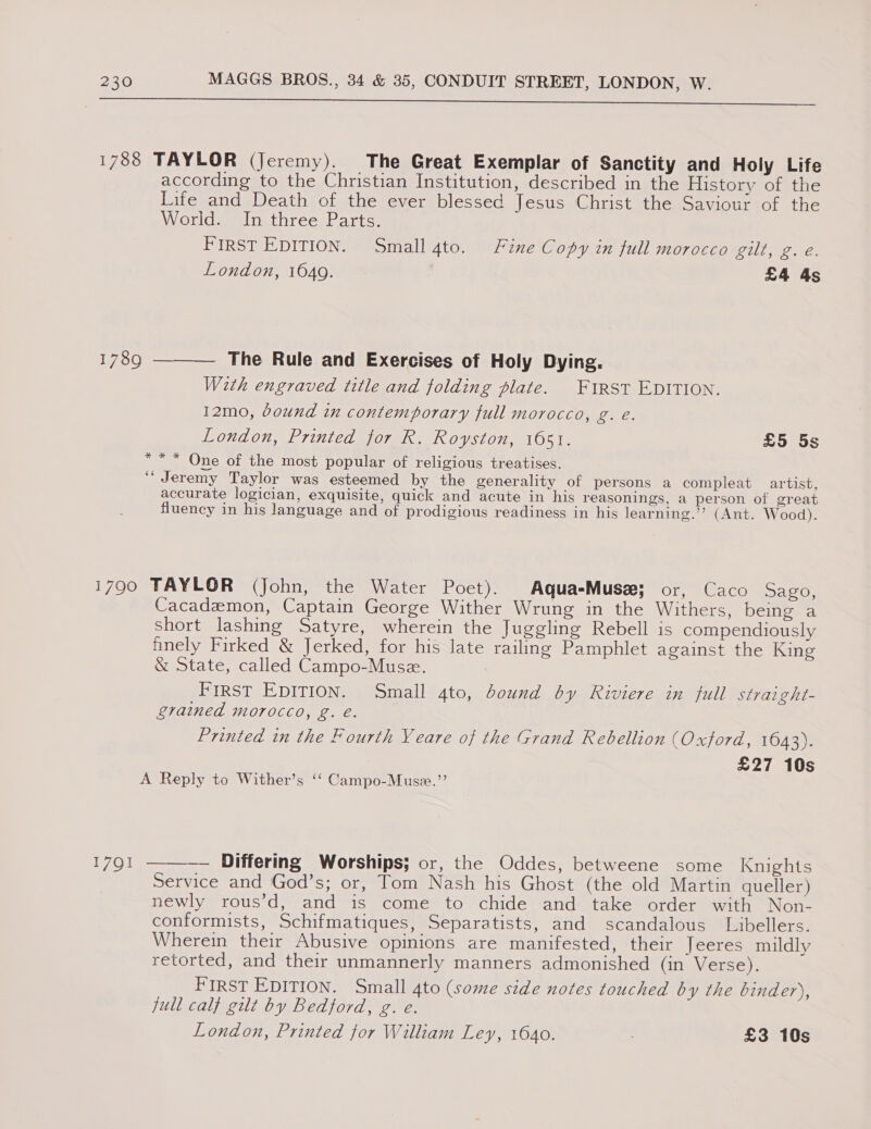 SO I De ee 1788 TAYLOR (Jeremy). The Great Exemplar of Sanctity and Holy Life according to the Christian Institution, described in the History of the Life and Death of the ever blessed Jesus Christ the Saviour of the World. In three Parts. FIRST EDITION. Small 4to. Fine Copy in full morocco WUE ae ee, London, 1649. £4 4s The Rule and Exercises of Holy Dying. With engraved title and folding plate. FIRST EDITION. 12mo, bound in contemporary full morocco, g. e. London, Printed for R. Royston, 1651. SO 70s *** One of the most popular of religious treatises. ‘“ Jeremy Taylor was esteemed by the generality of persons a compleat artist, accurate logician, exquisite, quick and acute in his reasonings, a person of great fluency in his language and of prodigious readiness in his learning.’’ (Ant. Wood).  1789 1790 TAYLOR (John, the Water Poet). Aqua-Musz: or, Caco Sago, Cacademon, Captain George Wither Wrung in the Withers, being a short lashing Satyre, wherein the Juggling Rebell is compendiously finely Firked &amp; Jerked, for his late railing Pamphlet against the King &amp; State, called Campo-Musz. First EDITION. Small 4to, bound by Riviere in full straight- grained Morocco, g. e. ‘ Printed in the Fourth Veare of the Grand Rebellion (Oxford, 1643). £27 10s A Reply to Wither’s ‘‘ Campo-Muse.”  — Differing Worships; or, the Oddes, betweene some Knights Service and God’s; or, Tom Nash his Ghost (the old Martin queller) newly rous’d, and is come to chide and take order with Non- conformists, Schifmatiques, Separatists, and scandalous Libellers. Wherein their Abusive opinions are manifested, their Jeeres mildly retorted, and their unmannerly manners admonished (in Verse). FIRST EDITION. Small 4to (some side notes touched by the binder), jull calf gilt by Bedford, g. e. London, Printed for William Ley, 1640. ; £3 10s 1701