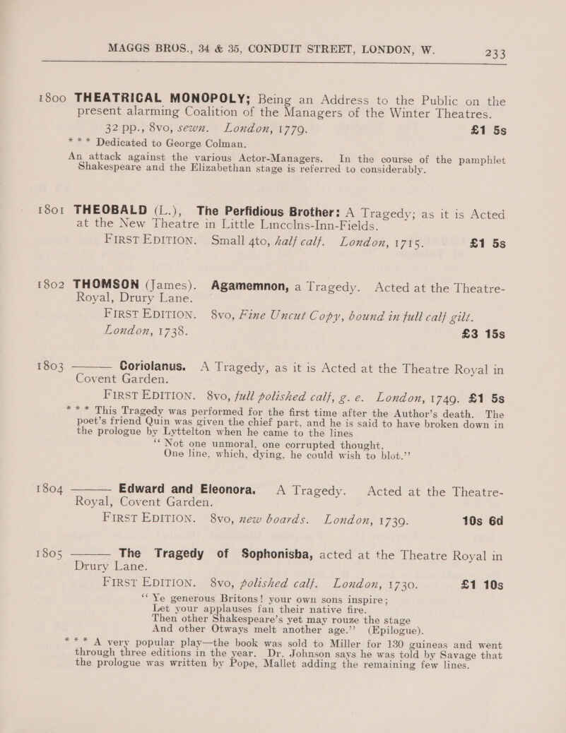  1800 THEATRICAL MONOPOLY; Being an Address to the Public on the present alarming Coalition of the Managers of the Winter Theatres. 32°pp., ovo, sewn.” Londen, 1770. £1 5s *** Dedicated to George Colman. An attack against the various Actor-Managers. In the course of the pamphlet Shakespeare and the Elizabethan stage is referred to considerably. 101 THEOBALD (L.), The Perfidious Brother: A Tragedy; as it is Acted at the New Theatre in Little Lincclns-Inn-Fields. FIRST EDITION. Small 4to, half calf. London, 1715. £1 5s 1802 THOMSON (James). Agamemnon, a Tragedy. Acted at the Theatre- Royal, Drury Lane. FIRST EDITION. 8vo, Fine Uncut Copy, bound in full cal} gil. London, 1738. £3 15s 1803 ———— Coriolanus. A Tragedy, as it is Acted at the Theatre Royal in Covent Garden. First EDITION. 8vo, full polished calf, g. e. London, 1749. £1 5s *** This Tragedy was performed for the first time after the Author’s death. The poet’s friend Quin was given the chief part, and he is said to have broken down in the prologue by Lyttelton when he came to the lines ‘““ Not one unmoral, one corrupted thought, One line, which, dying, he could wish to blot.’ 1604 ——— Edward and Eleonora. A Tragedy. Acted at the Theatre- Royal, Covent Garden. First EDITION. 8vo, new boards. London, 1739. 10s 6d 1605 ——— The Tragedy of Sophonisba, acted at the Theatre Royal in Drury Lane. First EDITION. 8vo, polished calf. London, 1730. £1 10s ‘“Ye generous Britons! your own sons inspire; Let your applauses fan their native fire. Then other Shakespeare’s yet may rouze the stage And other Otways melt ‘another age.’ (Epilogue). *** A very popular play—the book was sold to Miller for 130 guineas and went through three editions in the year. Dr. J ohnson says he was told by Savage that the prologue was written by Pope, Mallet adding the remaining few lines.