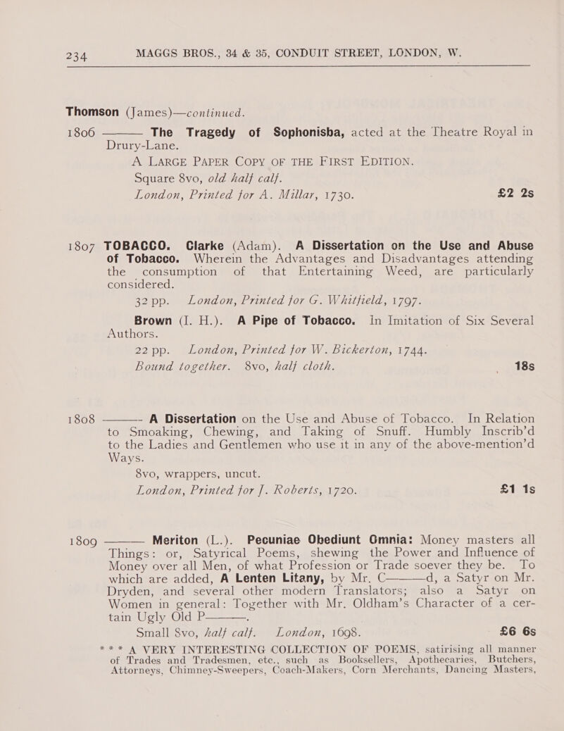 Thomson (James)—continued. 1806 ———— The Tragedy of Sophonisba, acted at the Theatre Royal in Drury-Lane. A LARGE PAPER COPY OF THE FIRST EDITION. Square 8vo, old hal} calf. OndON, Lrinicaworen., Millar, 1730: £2 2s 1807 TOBACCO. Clarke (Adam). A Dissertation on the Use and Abuse of Tobacco. Wherein the Advantages and Disadvantages attending the consumption of that Entertaining Weed, are particularly considered. 32 pp. London, Printed for G. Whitfield, 1797. Brown (I. H.). A Pipe of Tobacco. in Imitation of Six Several Authors. 22 pp. London, Printed for W. Bickerton, 1744. Bound together. 8vo, half cloth. 18s 1808  - A Dissertation on the Use and Abuse of Tobacco. In Relation to Smoaking, Chewing, and Taking of Snuff. Humbly Inscrib’d to the Ladies and Gentlemen who use it in any of the above-mention’d Ways. Svo, wrappers, uncut. London, Printed for [. Roberts, 1720. £1 1s  1809 — Meriton (L.). Pecuniae Obediunt Gmnia: Money masters all Things: or, Satyrical Poems, shewing the Power and Influence of Money over all Men, of what Profession or Trade soever they be. To which are added, A Lenten Litany, by Mr. C dja. oaty eon Nir. Dryden, and several other modern Translators; also a Satyr on Women in general: Together with Mr. Oldham’s Character of a cer- faineWelya@lcdat ; Small 8vo, salt calf. London, 1608. £6 6s *** A VERY INTERESTING COLLECTION OF POEMS, satirising all manner of Trades and Tradesmen, etc., such as Booksellers, Apothecaries, Butchers, Attorneys, Chimney-Sweepers, Coach-Makers, Corn Merchants, Dancing Masters,  