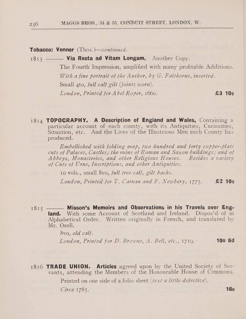 Tobacco: Venner (Thos.)—continued. Mapihe  Via Recta ad Vitam Longam, Another Copy. The Fourth Impression, amplified with many profitable Additions. With a fine portrait of the Author, by G. Faithorne, inserted. Small 4to, full calf gilt Goints worn). London, Printed for Abel Roper, 1660. £3 10s 7814 TOPOGRAPHY. A Description of Engiand and Wales, Containing a particular account of each county, with its Antiquities, Curiosities, Situation, etc. And the Lives of the Illustrious Men each County has produced. Embellished with folding map, two hundred and forty copper-plate cuts of Palaces, Castles, the ruins of Roman and Saxon buildings; and of Abbeys, Monasteries, and other Religious Houses. Besides a variety of Cuts of Urns, Inscriptions, and other Antiqutties. 10 vols., small 8vo, full tree calf, gilt backs. London, Printed for T. Carnan and F. Newbery, 1775. £2 10s 1815 ————- Misson’s Memoirs and Observations in his Travels over Eng- land. With some Account of Scotland and Ireland. Dispos’d of in Alphabetical Order. Written originally in French, and translated by Mr. Ozell. 8vo, old calf. London, Printed for D. Browne, A. Bell, etc., 1719. 10s 6d 1816 TRADE UNION. Articles agreed upon by the United Society of Ser- vants, attending the Members of the Honourable House of Commons. Printed on one side of a folio sheet (¢ext @ little defective). Coe ae 16s