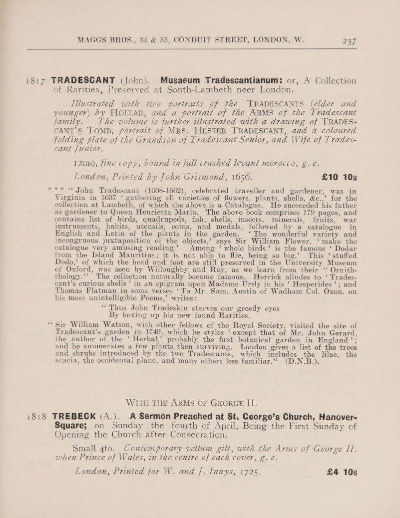 i817 TRADESCANT (John). Musaeum Tradescantianum: or, A Collection of Rarities, Preserved at South-Lambeth neer London. Illustrated with two portraits of ‘the ‘TRADESCANTS (elder and younger) by HOLLAR, and a portrait of the ARMS of the Tradescant family. The volume is further tllustrated with a drawing of TRADES- CANT’S TOMB, ortrait of MRS. HESTER TRADESCANT, avd a coloured folding plate of the Grandson of Tradescant Senior, and Wife of Trades- cant Juntor. 12mo, fene copy, bound in full crushed levant morocco, g. é. London, Printed by John Grismond, 1656. £10 10s ** ** John Tradescant (1608-1662), celebrated traveller and gardener, was in Virginia in 1637 ‘ gathering all varieties of flowers, plants, shells, &amp;c.,’ for the collection at Lambeth, of which the above is a Catalogue. He succeeded his father as gardener to Queen Henrietta Maria. The above book comprises 179 pages, and contains list of birds, quadrupeds, fish, shells, insects, minerals, fruits, war instruments, habits, utensils, coins, and medals, followed by a catalogue in English and Latin of the plants in the garden. ‘The wonderful variety and incongruous juxtaposition of the objects,’ says Sir William Flower, ‘make the catalogue very amusing reading.’ Among ‘ whole birds’ is the famous ‘ Dodar trom the Island Mauritius; it is not able to flie, being so big.’ This ‘ stuffed Dodo,’ of which the head and foot are still preserved in the University Museum of Oxford, was seen by Willoughby and Ray, as we learn from their ‘‘ Ornith- thology.’’ The collection naturally became famous. Herrick alludes to ‘ Trades- cant’s curious shells ’ in an epigram upon Madame Ursly in his ‘ Hesperides’; and Thomas Flatman in some verses ‘ To Mr. Sam. Austin of Wadham Col. Oxon. on his most unintelligible Poems,’ writes: “Thus John Tradeskin starves our greedy eyes By boxing up his new found Rarities. Sir William Watson, with other fellows of the Royal Society, visited the site of Tradescant’s garden in 1749, which he styles ‘ except that of Mr. John Gerard, the author of the ‘ Herbal,’ probably the first botanical garden in England’; and he enumerates a few plants then surviving. Loudon gives a list of the trees and shrubs introduced by the two Tradescants, which includes the lilac, the acacia, the occidental plane, and many others less familiar.’? (D.N.B.), ~ ca WITH THE ARMS OF GEORGE II. i818 TREBECK (A.). A Sermon Preached at St. George’s Church, Hanover- Square; on Sunday the fourth of April, Being the First Sunday of Opening the Church after Consecration. Small 4to. Contemporary vellum gilt, with the Arms of George II. when Prince of Wales, in the centre of each cover, g. e. London, Printed for W. and |. Iunys, 1725. £4 10s