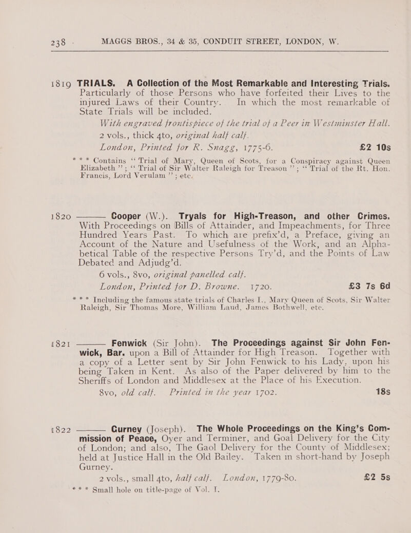 1819 TRIALS. A Collection of the Most Remarkable and Interesting Trials. Particularly of those Persons who have forfeited their Lives to the injured Laws of their Country... In which the most remarkable of State Trials will be included. With engraved frontispiece of the trial of a Peer im Westminster Hall. 2 vols., thick 4to, ovzginal hal} caif. London, Printed for R. Snagg, 1775-6. £2 10s *** Contains ‘‘ Trial of Mary, Queen of Scots, for a Conspiracy against Queen Elizabeth ”’ ; ‘‘ Trial of Sir Walter Raleigh for Treason ’’; ‘‘ Trial of the Rt. Hon. Francis, Lord Verulam ”’ : etc. 2. 2 1820 ———— Cooper (W.). Tryals for High-Treason, and other Crimes. With Proceedings on Bills of Attainder, and Impeachments, for Three Pundrced wy carsaractalO swhichmarer pleux-d) marie dG ie wall Account of the Nature and Usefulness of the Work, and an Alpha- betical Table of the respective Persons Try’d, and the Points of Law Debated and Adjudg’d. 6 vols., 8vo, ovzginal panelled calf. London, Printed for D. Browne. 1720. £3 7s 6d * ** Including the famous state trials of Charles I., Mary Queen of Scots, Sir Walter Raleigh, Sir Thomas More, Wilham Laud, James Bothwell, etc. 1821 ———— Fenwick (Sir John). The Proceedings against Sir John Fen- wick, Bar. upon a Bill of Attainder for High Treason. Together with a copy of a Letter sent by Sir John Fenwick to his Lady, upon his being Taken in Kent. As also of the Paper delivered by him to the Sheriffs of London and Middlesex at the Place of his Execution. 8vo, old calf. Printed in the year 1702. 18s 1822 ———— Gurney (Joseph). The Whole Proceedings on the King’s Com- mission of Peace, Oyer and Terminer, and Goal Delivery for the City of London; and also, The Gaol Delivery for the County of Middlesex; held at Justice Hall in the Old Bailey. Taken in short-hand by Joseph Gurney. 2 vols., small 4to, Zalf calf. London, 1779-80. £2 5s * * * Small hole on title-page of Vol. TI.