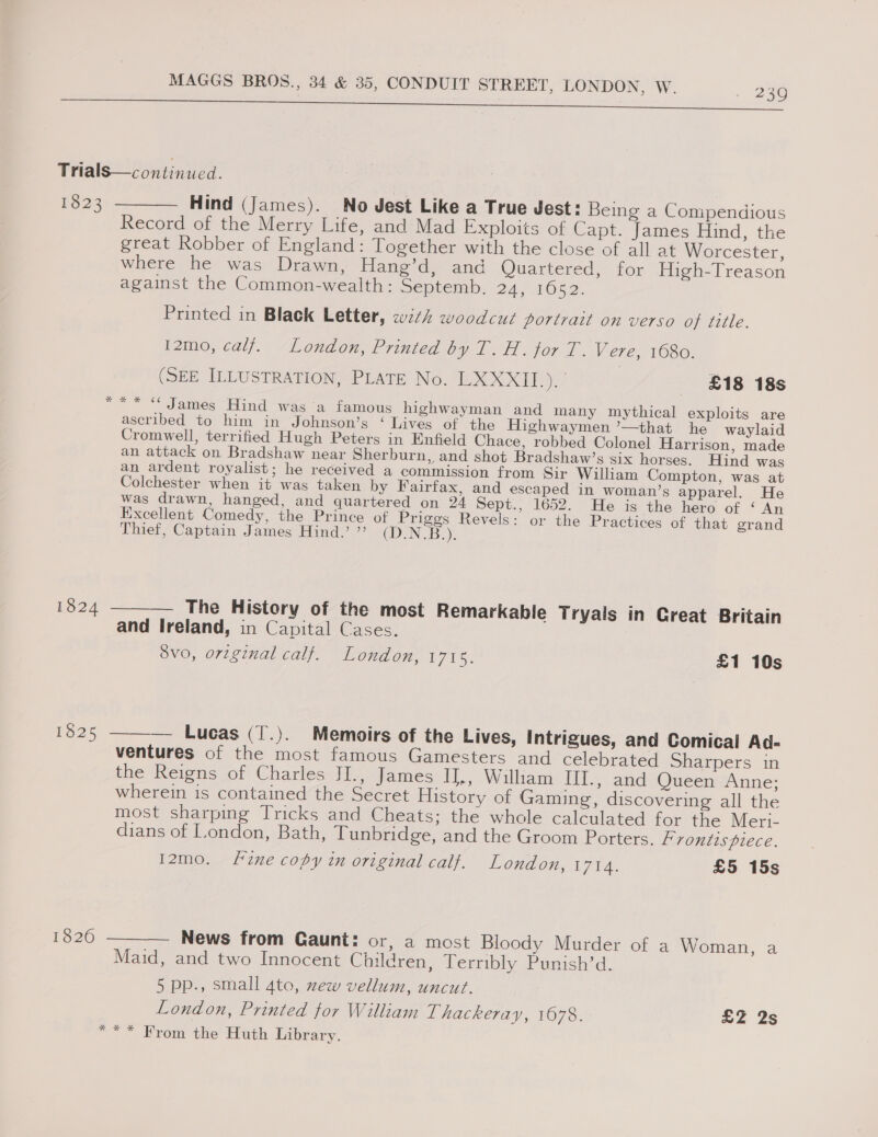 ee eT Trials—continued. 1823 ———— Hind (James). No Jest Like a True Jest: Being a Conipendious Record of the Merry Life, and Mad Exploits of Capt. James Hind, the great Robber of England: Together with the close of all at Worcester, where he was Drawn, Hang’d, and Quartered, for High-Treason against the Common-wealth: Septemb. PAG AOSD. Printed in Black Letter, w7¢h woodcut portrait on verso of title. I2mo, calf. London, Printed Op 1a jor 1. Vere, 1680. (SEE ILLUSTRATION, PLATE No. LXXXII.). £18 18s ** “ James Hind was a famous highwayman and many mythical exploits are ascribed to him in Johnson’s ‘ Lives of the Highwaymen ’—that he waylaid Cromwell, terrified Hugh Peters in Enfield Chace, robbed Colonel Harrison, made an attack on Bradshaw near Sherburn, and shot Bradshaw’s six horses. Hind was an ardent royalist; he received a commission from Sir William Compton, was at Colchester when it was taken by Fairfax, and escaped in woman’s apparel. He was drawn, hanged, and quartered on 24 Sept., 1652. He is the hero of ‘ An Excellent Comedy, the Prince of Priggs Revels: or the Practices of that grand Thief, Captain James Hind.’ ” CDN Bz): 1824 ——— The History of the most Remarkable Tryals in Great Britain and Ireland, in Capital Cases. 8v0, orginal calf. London, 1715. £1 10s 1825 ——— Lueas (T.). Memoirs of the Lives, Intrigues, and Comical Ad- ventures of the most famous Gamesters and celebrated Sharpers in the Reigns of Charles JI., James IJ,, William III., and Queen Anne; wherein is contained the Secret History of Gaming, discovering all the most sharping Tricks and Cheats; the whole calculated for the Meri. dians of London, Bath, Tunbridge, and the Groom Porters. Frontispiece. 12mo. Fine copy in original calf. London, 1714. £5 15s 1820 ——— News from Caunt: or, a most Bloody Murder of a Woman, a Maid, and two Innocent Children, Terribly Punish’d. 5 pp., small 4to, zew vellum, uncut. London, Printed for William Lhackeray, 1678. £2 2s *** From the Huth Library.