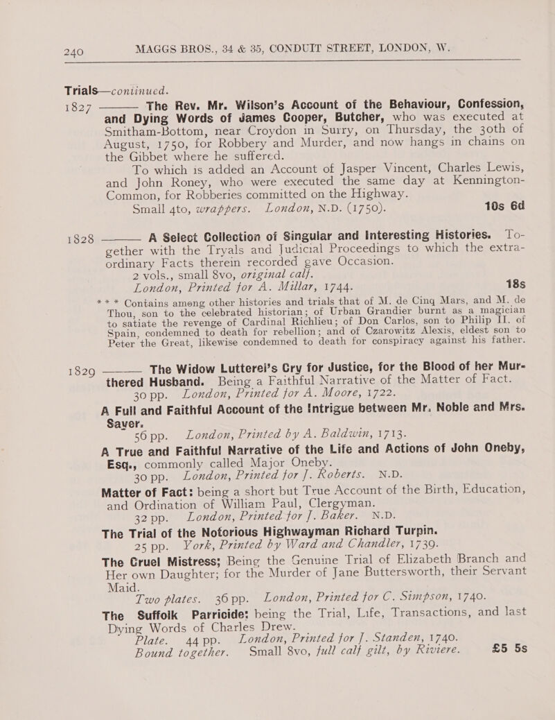  Trials—conitinued. 1827 The Rev. Mr. Wilson’s Account of the Behaviour, Confession, and Dying Words of James Cooper, Butcher, who was executed at Smitham-Bottom, near Croydon in Surry, on Thursday, the 30th of August, 1750, for Robbery and Murder, and now hangs in chains on the Gibbet where he suffered. To which is added an Account of Jasper Vincent, Charles Lewis, and John Roney, who were executed the same day at Kennington- Common, for Robberies committed on the Highway. Small 4to, wrappers. London, N.D. (1750). 10s 6d  A Select Collection of Singular and Interesting Histories. To- gether with the Tryals and Judicial Proceedings to which the extra- ordinary Facts therein recorded gave Occasion. 2 vols., small 8vo, orzgznal cal}. London, Printed for A. Millar, 1744. 18s ** * Contains among other histories and trials that of M. de Cing Mars, and M. de Thou, son to the celebrated historian; of Urban Grandier burnt as a magician to satiate the revenge of Cardinal Richlieu; of Don Carlos, son to Philip IT. of Spain, condemned to death for rebellion; and of Czarowitz Alexis, eldest son to Peter the Great, likewise condemned to death for conspiracy against his father. 1828  1829 ———— The Widow Lutterel’s Cry for Justice, for the Blood of her Mur- thered Husband. Being a Faithful Narrative of the Matter of Fact. 30 pp. London, Printed for A. Moore, 1722. A Full and Faithful Account of the Intrigue between Mr. Noble and Mrs. Saver. s6pp. London, Printed by A. Baldwin, 1713. A True and Faithful Narrative of the Life and Actions of John Oneby, Esq., commonly called Major Oneby. 30 pp. London, Printed for]. Roberts. N.D. Matter of Fact: being a short but True Account of the Birth, Education, and Ordination of William Paul, Clergyman. 32 pp. London, Printed for ]. Baker. N.D. The Trial of the Notorious Highwayman Richard Turpin. 2s pp. York, Printed by Ward and Chandler, 1739. The Gruel Mistress: Being the Genuine Trial of Elizabeth Branch and Her own Daughter; for the Murder of Jane Buttersworth, their Servant Maid. Two plates. 36pp. London, Printed for C. Simpson, 1740. The Suffoik Parricide: being the Trial, Life, Transactions, and last Dying Words of Charles Drew. Plate. 44pp. London, Printed for ]. Standen, 1740. Bound together. Small 8vo, full calf gilt, by Riviere. £5 5s