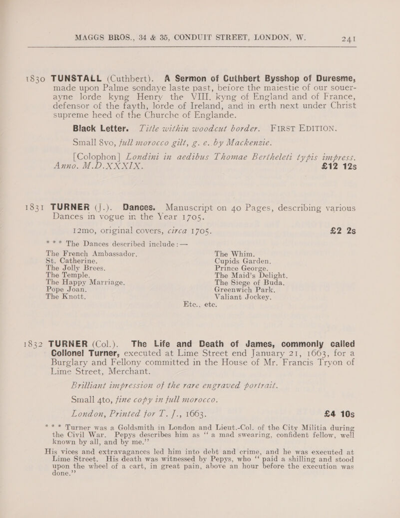 1830 TUNSTALL (Cuthbert). A Sermon of Cuthbert Bysshop of Duresme, made upon Palme sendaye laste past, before the maiestie of our souer- ayne lorde kyng Henry the VIII. kyng of England and of France, defensor of the fayth, lorde of Ireland, and in erth next under Christ supreme heed of the Churche of Englande. Black Letter. Title within woodcut border. FIRST EDITION. Small 8vo, full morocco gilt, g. e..by Mackenzie. [Colophon] Londinz in aedibus Thomae Bertheleti typis impress. Anno. M. D. AXIS £12 12s 1831 TURNER (j.). Dances. Manuscript on 40 Pages, describing various Dances in vogue in the Year 1705. I2mo, original covers, civca 1705. £2 2s *** The Dances described include :— The French Ambassador. The Whim. St. Catherine. Cupids Garden. The Jolly Brees. Prince George. The Temple. The Maid’s Delight. The Happy Marriage. The Siege of Buda. ope Joan. Greenwich Park. The Knott. Valiant Jockey. Ktc., ete. 1832 TURNER (Col.). The Life and Death of James, commonly called Colionel Turner, executed at Lime Street end January 21, 1663, for a Burglary and Fellony committed in the House of Mr. Francis Tryon of Lime Street, Merchant. Brilliant impression of the rare engraved portrait. Small 4to, fone copy in full morocco. London, Printed jor 1. f-, 1003. £4 10s *** Turner was a Goldsmith in London and Lieut.-Col. of the City Militia during the Civil War. Pepys describes him as ‘“‘a mad swearing, confident fellow, well known by all, and by me.’ His vices and extravagances led him into debt and crime, and he was executed at Lime Street. His death was witnessed by Pepys, who Te paid a shilling and stood ete the wheel of a cart, in great pain, above an hour before the execution was one