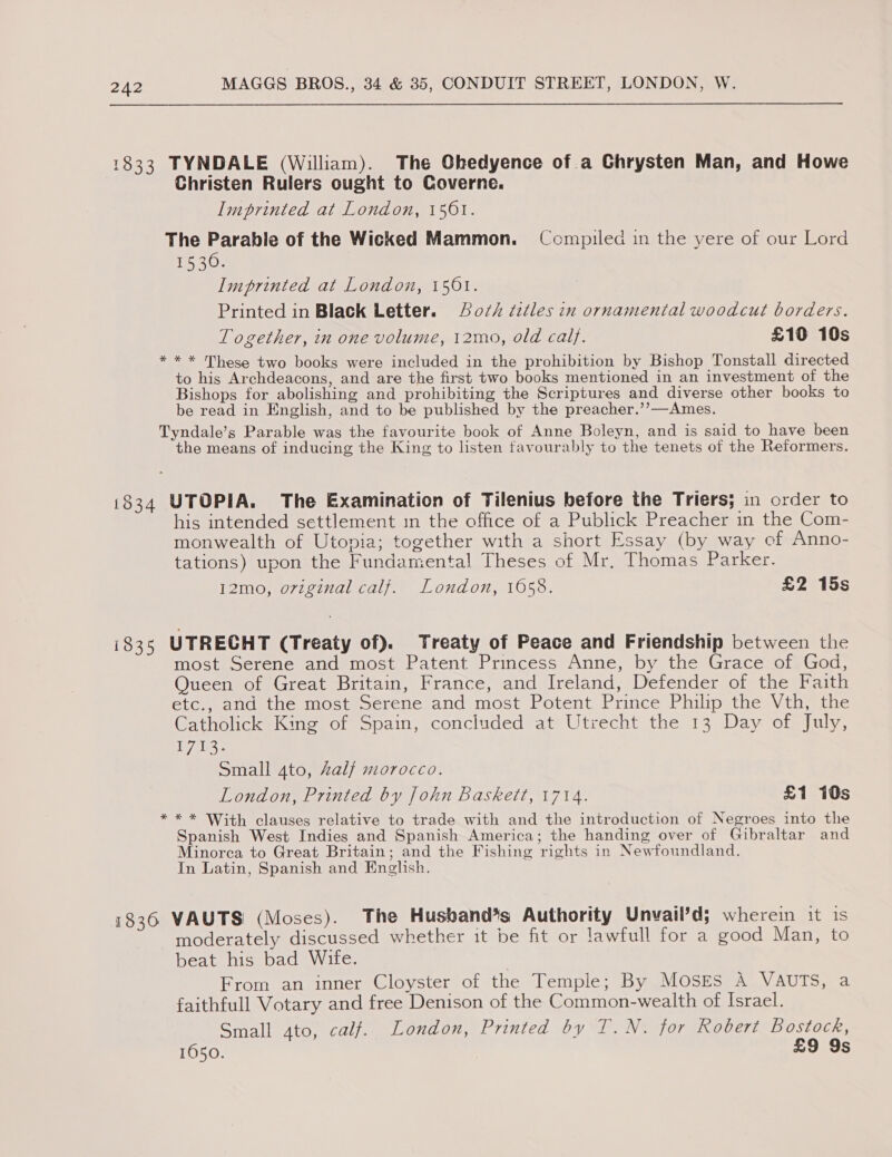 1833 TYNDALE (William). The Ghedyence of a Ghrysten Man, and Howe Christen Rulers ought to Coverne. Imprinted at London, 1561. The Parable of the Wicked Mammon. Compiled in the yere of our Lord 1530. Imprinted at London, 1501. Printed in Black Letter. Ao/z% titles in ornamenial woodcut borders. Together, in one volume, 12mo, old caly. £10 10s * * * These two books were included in the prohibition by Bishop Tonstall directed to his Archdeacons, and are the first two books mentioned in an investment of the Bishops for abolishing and prohibiting the Scriptures and diverse other books to be read in English, and to be published by the preacher.’’—Ames. Tyndale’s Parable was the favourite book of Anne Boleyn, and is said to have been the means of inducing the King to listen favourably to the tenets of the Reformers. 1834 UTOPIA. The Examination of Tilenius before the Triers; in order to his intended settlement in the office of a Publick Preacher in the Com- monwealth of Utopia; together with a short Essay (by way ef Anno- tations) upon the Fundamental Theses of Mr. Thomas Parker. 12mo, oviginal calf. London, 1658. £2 15s 1835 UTRECHT (Treaty of). Treaty of Peace and Friendship between the most Serene and most Patent Princess Anne, by the Grace of God, Queen of Great Britain, France, and Ireland, Defender of the Faith etc., and the most Serene and most Potent Prince Philip the Vth, the Catholick King of Spain, concluded at Utrecht the 13 Day of July, Pe: Small 4to, Zalf morocco. London, Printed by John Baskett, 1714. £1 10s * * * With clauses relative to trade with and the introduction of Negroes into the Spanish West Indies and Spanish America; the handing over of Gibraltar and Minorca to Great Britain; and the Fishing rights in Newfoundland. In Latin, Spanish and English. 1836 VAUTS (Moses). The Husband*s Authority Unvail’d; wherein it is moderately discussed whether it be fit or lawfull for a good Man, to beat his bad Wife. | From an inner Cloyster of the Temple; By MOSES A VAUTS, a faithfull Votary and free Denison of the Common-wealth of Israel. Small 4to, calf. London, Printed by T.N. for Robert Bostock, 1650. £9 9s