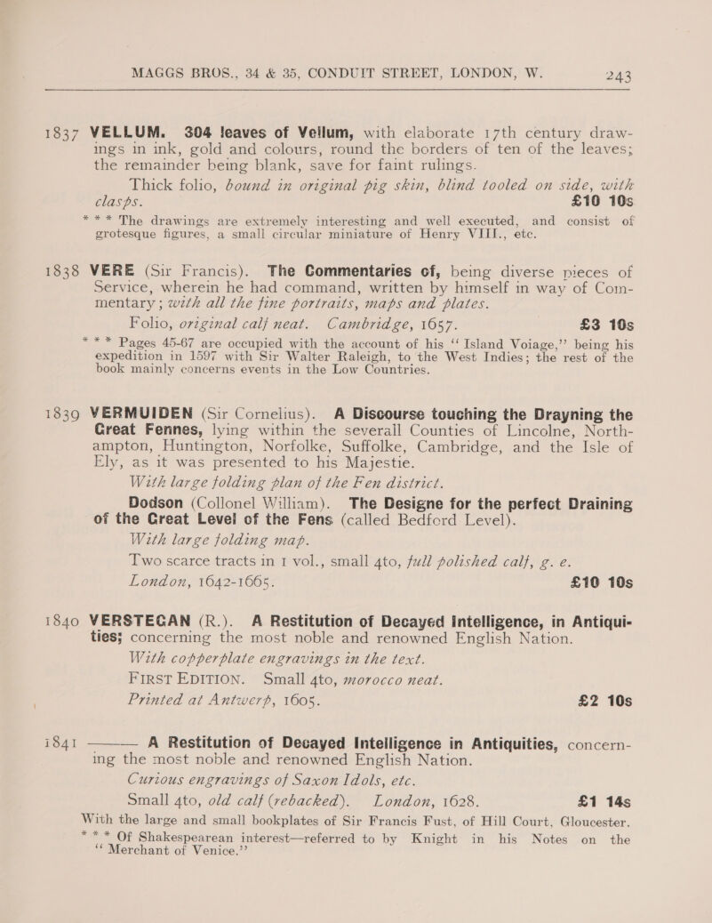 1837 VELLUM. 304 !eaves of Vellum, with elaborate 17th century draw- ings in ink, gold and colours, round the borders of ten of the leaves; the remainder being blank, save for faint rulings. Thick folio, bound in original pig skin, blind tooled on side, with clasps. £10 10s *** The drawings are extremely interesting and well executed, and consist of grotesque figures, a small circular miniature of Henry VIII., etc. 1838 VERE (Sir Francis). The Commentaries of, being diverse pieces of Service, wherein he had command, written by himself in way of Com- mentary ; wzth all the fine portraits, maps and plates. Foho, ovzginal calf neat. Cambridge, 1657. £3 10s *“** Pages 45-67 are occupied with the account of his ‘‘ Island Voiage,’”’ being his expedition in 1597 with Sir Walter Raleigh, to the West Indies; the rest of the book mainly concerns events in the Low Countries. 1839 VERMUIDEN (Sir Cornelius). A Discourse touching the Brayning the Great Fennes, lying within the severall Counties of Lincolne, North- ampton, Huntington, Norfolke, Suffolke, Cambridge, and the Isle of Ely, as it was presented to his Majestie. With large folding plan of the Fen district. Dodson (Collonel William). The Designe for the perfect Draining of the Creat Level of the Fens (called Bedford Level). With large folding map. Two scarce tracts in 1 vol., small 4to, fudl polished calf, g. e. London, 1642-1665. £10 10s 1840 VERSTECGAN (R.). A Restitution of Decayed Intelligence, in Antiqui- ties; concerning the most noble and renowned English Nation. With copperplate engravings in the text. FIRST EDITION. Small 4to, morocco neat. Printed at Antwerp, 1605. £2 10s i841  — A Restitution of Decayed Intelligence in Antiquities, concern- ing the most noble and renowned English Nation. Curious engravings of Saxon Idols, ete. Small 4to, old calf (rebacked). London, 1628. £1 14s With the large and small bookplates of Sir Francis Fust, of Hill Court, Gloucester. *** Of Shakespearean interest—referred to by Knight in his Notes on the ‘* Merchant of Venice.”’