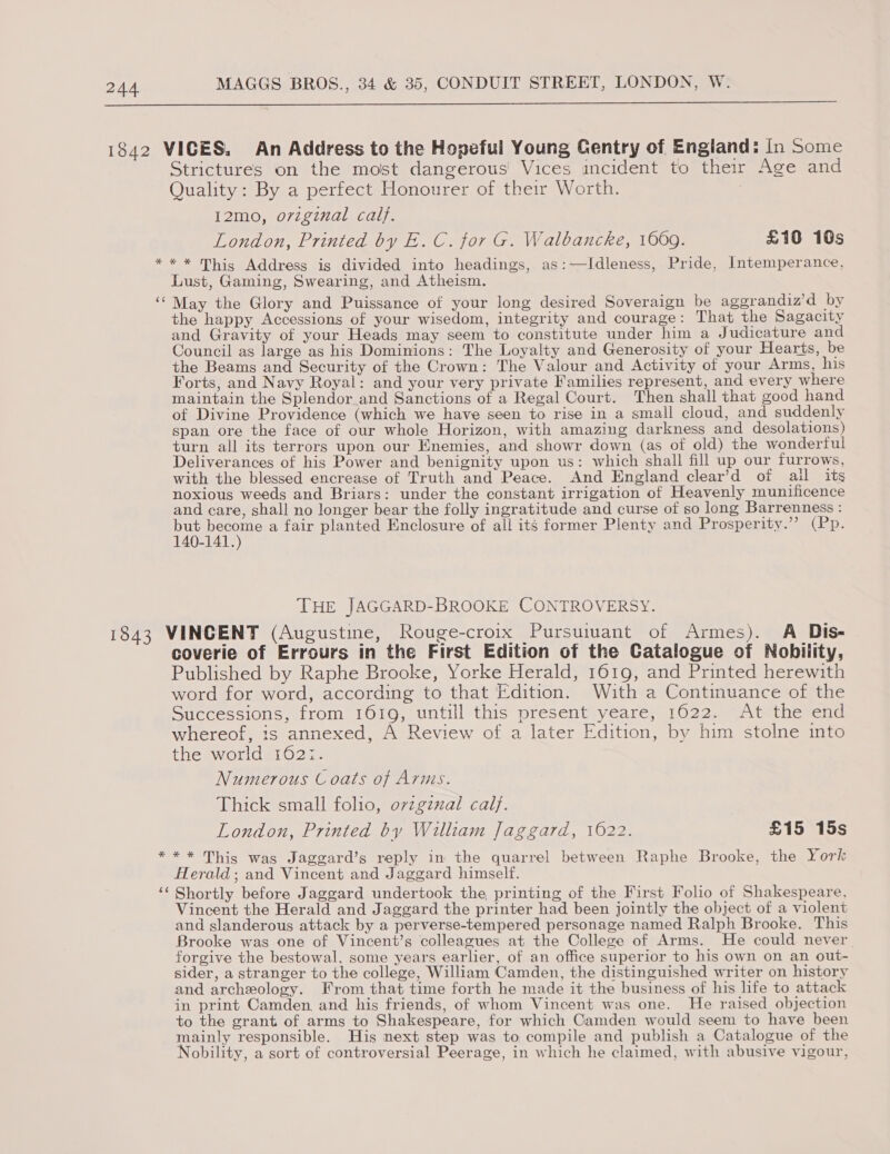  * (a9 Strictures on the most dangerous’ Vices incident to their Age and Quality: By a perfect Honourer of their Worth. 12mo, ovzginal calf. London, Printed by E. C. for G. Walbancke, 1069. £10 10s ** This Address is divided into headings, as:—Idleness, Pride, Intemperance, Lust, Gaming, Swearing, and Atheism. May the Glory and Puissance of your long desired Soveraign be aggrandiz’d by the happy Accessions of your wisedom, integrity and courage: That the Sagacity and Gravity of your Heads may seem to constitute under him a Judicature and Council as large as his Dominions: The Loyalty and Generosity of your Hearts, be the Beams and Security of the Crown: The Valour and Activity of your Arms, his Forts, and Navy Royal: and your very private Families represent, and every where maintain the Splendor.and Sanctions of a Regal Court. Then shall that good hand of Divine Providence (which we have seen to rise in a small cloud, and suddenly span ore the face of our whole Horizon, with amazing darkness and desolations) turn all its terrors upon our Enemies, and showr down (as of old) the wonderful Deliverances of his Power and benignity upon us: which shall fill up our furrows, with the blessed encrease of Truth and Peace. And England clear’d of ail its noxious weeds and Briars: under the constant irrigation of Heavenly munificence and care, shall no longer bear the folly ingratitude and curse of so long Barrenness : oe rane a fair planted Enclosure of all its former Plenty and Prosperity.” (Pp. 0-141. THE JAGGARD-BROOKE CONTROVERSY. * ée¢ coverie of Errours in the First Edition of the Catalogue of Nobility, Published by Raphe Brooke, Yorke Herald, 1619, and Printed herewith word for word, according to that Edition. With a Continuance of the Successions, from 1619, untill this present yeare, 1622. At the end whereof, is annexed, A Review of a later Edition, by him stolne into the world 162:. Numerous Coats of Arms. Thick small folio, ovzgznxal calf. London, Printed by William Jaggard, 1622. £15 15s ** This was Jaggard’s reply in the quarrel between Raphe Brooke, the York Herald; and Vincent and Jaggard himself. Shortly before Jaggard undertook the printing of the First Folio of Shakespeare, Vincent the Herald and Jaggard the printer had been jointly the object of a violent and slanderous attack by a perverse-tempered personage named Ralph Brooke. This Brooke was one of Vincent’s colleagues at the College of Arms. He could never forgive the bestowal, some years earlier, of an office superior to his own on an out- sider, a stranger to the college, William Camden, the distinguished writer on history and archeology. From that time forth he made it the business of his life to attack in print Camden, and his friends, of whom Vincent was one. He raised objection to the grant of arms to Shakespeare, for which Camden would seem to have been mainly responsible. His next step was to compile and publish a Catalogue of the Nobility, a sort of controversial Peerage, in which he claimed, with abusive vigour,