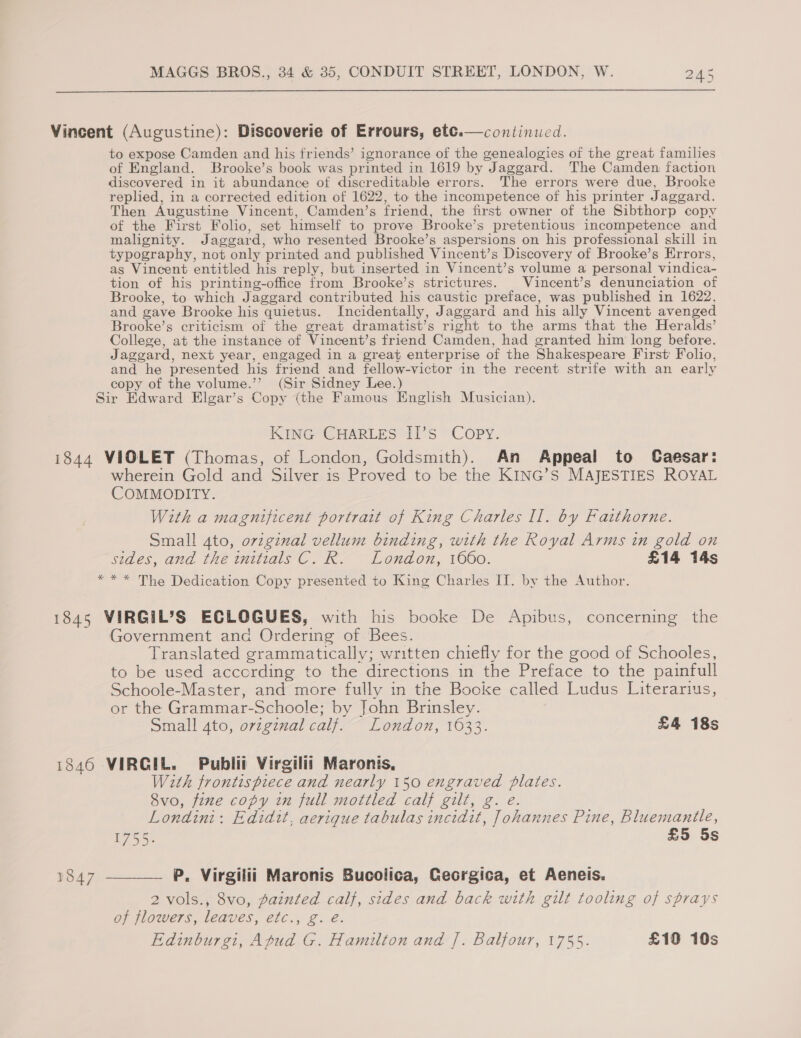  Vincent (Augustine): Discoverie of Errours, ete.—continued. to expose Camden and his friends’ ignorance of the genealogies of the great families of England. Brooke’s book was printed in 1619 by Jaggard. The Camden faction discovered in it abundance of discreditable errors. The errors were due, Brooke replied, in a corrected edition of 1622, to the incompetence of his printer Jaggard. Then Augustine Vincent, Camden’s friend, the first owner of the Sibthorp copy of the First Folio, set himself to prove Brooke’s pretentious incompetence and malignity. Jaggard, who resented Brooke’s aspersions on his professional skill in typography, not only printed and published Vincent’s Discovery of Brooke’s Errors, as Vincent entitled his reply, but inserted in Vincent’s volume a personal vindica- tion of his printing-office from Brooke’s strictures. | Vincent’s denunciation of Brooke, to which Jaggard contributed his caustic preface, was published in 1622, and gave Brooke his quietus. Incidentally, Jaggard and his ally Vincent avenged Brooke’s criticism of the great dramatist’s right to the arms that the Heralds’ College, at the instance of Vincent’s friend Camden, had granted him long before. Jaggard, next year, engaged in a great enterprise of the Shakespeare First Folio, and he presented his friend and fellow-victor in the recent strife with an early copy of the volume.’’ (Sir Sidney Lee.) Sir Edward Elgar’s Copy (the Famous English Musician).  KING CHARLES I1’s Copy. 1844 VIOLET (Thomas, of London, Goldsmith). An Appeal to Caesar: wherein Gold and Silver is Proved to be the KING’S MAJESTIES ROYAL COMMODITY. With a magnificent portrait of King Charles II. by Faithorne. Small ato, original vellum binding, with the Royal Arms in gold on sides, and the initials C. R. London, 1660. £14 14s * * * The Dedication Copy presented to King Charles II. by the Author. 1845 VIRGIL’S ECLOGUES, with his booke De Apibus, concerning the Government and Ordering of Bees. Translated grammatically; written chiefly for the good of Schooles, to be used according to the directions in the Preface to the painfull Schoole-Master, and more fully in the Booke called Ludus Literarius, or the Grammar-Schoole; by John Brinsley. Small 4to, ovzginal calf. London, 1633. £4 18s 1846 VIRGIL. Publii Virgilii Maronis, With frontispiece and nearly 150 engraved plates. Svo, fine copy in full mottled calf gilt, g. e. Londini: Edidit, aerique tabulas incidit, Johannes Pine, Bluemantle, 1755. £5 5s 1847 ——— P. Virgilii Maronis Bucolica, Georgica, et Aeneis. 2 vols., 8vo, painted calf, sides and back with gilt tooling of sprays of flowers, leaves, etc., g. é. Edinburgi, Apud G. Hamilton and |. Balfour, 1755. £19 10s