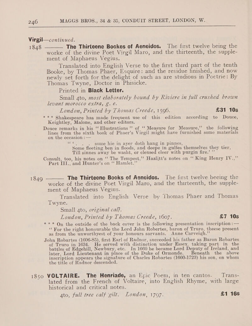  Virgil—continued. 1848 -—— The Thirteene Bookes of Aeneidos. ‘The first twelve being the worke of the divine Poet Virgil Maro, and the thirteenth, the supple- ment of Maphaeus Vegius. Translated into English Verse to the first third part of the tenth Booke, by Thomas Phaer, Esquire: and the residue finished, and now newly set forth for the delight of such as are studious in Poetrie: By Thomas Twyne, Doctor in Phisicke. Printed in Black Letter. Small ato, most elaborately bound by Riviere in full crushed brown levant morocco extra, g. é. London, Printed by Thomas Creede, 1590. £31 10s *** Shakespeare has made frequent use of this edition according to Douce, Keightley, Malone, and other editors. Douce remarks in his ‘‘ Illustrations ’’ of, ‘‘ Measure for Measure,’’ the following lines from the sixth book of Phaer’s Virgil might have furnished some materials on the occasion : — shag some hie in ayer doth hang in pinnes, Some fleeting ben in floods, and deepe in gulfes themselves they tier, Till sinnes away be washt, or clensed cleer with purgin fire.’ ”’ Consult, too, his notes on ‘‘ The Tempest,’’ Hazlitt’s notes on ‘‘ King Henry IV.,’’ Part III., and Hunter’s on ‘‘ Hamlet.’’ 1849 ———— The Thirteene Books of Aeneidos. The first twelve beeing the worke of the divine Poet Virgil Maro, and the thirteenth, the supple- ment of Maphaeus Veguus. Translated into English Verse by thomas Phaer and Thomas Twyne. Small 4to, orzgznal calf. London, Printed by Thomas Creede, 1607. £7 10s ** * On the outside of the back cover is the following presentation inscription : — ‘¢ Ror the right honourable the Lord John Robertes, baron of Truro, theese present as from the unworthyest of your honours sarvants. Anne Carveigh.”’ John Robartes (1606-85), first Earl of Radnor, succeeded his father as Baron Robartes of Truro in 1634. He served with distinction under Essex. taking part in the battles of Edgehill, Newbury, etc. In 1660 he became Lord Deputy of Ireland, and later, Lord Lieutenant in place of the Duke of Ormonde. Beneath the above inscription appears the signature of Charles Robartes (1660-1723) his son, on whom the title of Radnor descended. 1850 VOLTAIRE. The Henriade, an Epic Poem, in ten cantos. _Trans- lated from the French of Voltaire, into English Rhyme, with large historical and critical notes. Ato, full tree calf ‘gilt. London, 1707. £1 16s