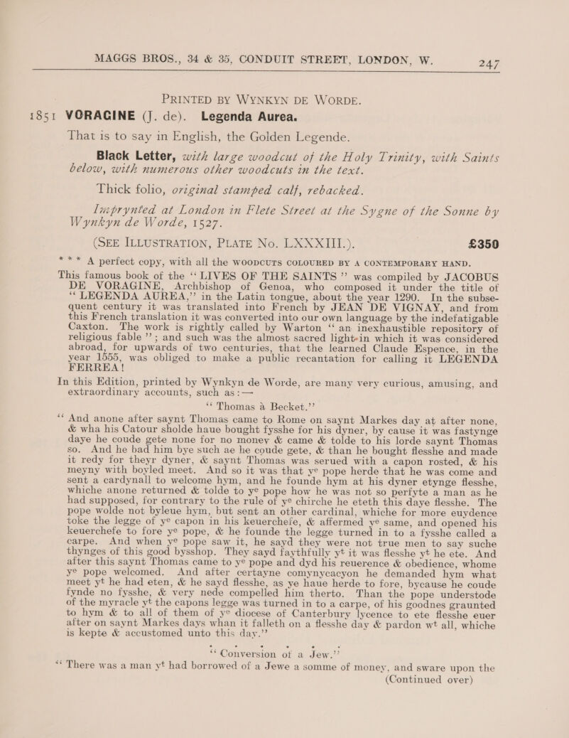  PRINTED BY WYNKYN DE WORDE. 1851 VORAGINE (J. de). Legenda Aurea. That is to say in English, the Golden Legende. Black Letter, wzth large woodcut of the Holy Trinity, with Saints below, with numerous other woodcuts in the text. Thick folio, oviginal stamped calf, rebacked. luprynted at London in Flete Street at the Sygne of the Sonne by Wynkyn de Worde, 1527. (SEE ILLUSTRATION, PLATE NO. LXXXIIT). £350 *** A perfect copy, with all the woopcuTs COLOURED BY A CONTEMPORARY HAND. This famous book of the ‘‘ LIVES OF THE SAINTS ”’ was compiled by JACOBUS DE VORAGINE, Archbishop of Genoa, who composed it under the title of ‘““LEGENDA AUREA,”’ in the Latin tongue, about the year 1290. In the subse- quent century it was translated into French by JEAN DE VIGNAY, and from this French translation it was converted into our own language by the indefatigable Caxton. The work is rightly called by Warton ‘‘ an inexhaustible repository of religious fable ”’ ; and such was the almost sacred light»in which it was considered abroad, for upwards of two centuries, that the learned Claude Espence, in the year 1555, was obliged to make a public recantation for calling it LEGENDA FERREA! In this Edition, printed by Wynkyn de Worde, are many very curious, amusing, and extraordinary accounts, such as:— ‘““ Thomas &amp; Becket.”’ “And anone after saynt Thomas came to Rome on saynt Markes day at after none, &amp; wha his Catour sholde haue bought fysshe for his dyner, by cause it was fastynge daye he coude gete none for no money &amp; came &amp; tolde to his lorde saynt Thomas so. And he bad him bye such ae he coude gete, &amp; than he bought flesshe and made it redy for theyr dyner, &amp; saynt Thomas was serued with a capon rosted, &amp; his meyny with boyled meet. And so it was that ye pope herde that he was come and sent a cardynall to welcome hym, and he founde hym at his dyner etynge flesshe, whiche anone returned &amp; tolde to ye pope how he was not so perfyte a man as he had supposed, for contrary to the rule of ye chirche he eteth this daye flesshe. The pope wolde not byleue hym, but sent an other cardinal, whiche for more euydence toke the legge of y® capon in his keuerchefe, &amp; affermed ye same, and opened his keuerchefe to fore ye pope, &amp; he founde the legge turned in to a fysshe called a carpe. And when y® pope saw it, he sayd they were not true men to say suche thynges of this good bysshop. They sayd faythfully yt it was flesshe yt he ete. And alter this saynt Thomas came to y® pope and dyd his reuerence &amp; obedience, whome y® pope welcomed. And after certayne comynycacyon he demanded hym what meet yt he had eten, &amp; he sayd flesshe, as ye haue herde to fore, bycause he coude fynde no fysshe, &amp; very nede compelled him therto. Than the pope understode of the myracle yt the capons legge was turned in to a carpe, of his goodnes graunted to hym &amp; to all of them of ye diocese of Canterbury lycence to ete flesshe euer after on saynt Markes days whan it falleth on a flesshe day &amp; pardon wt all, whiche is kepte &amp; accustomed unto this day.” ** Conversion ot a Jew.’’ “* There was a man yt had borrowed of a Jewe a somme of money, and sware upon the (Continued over)