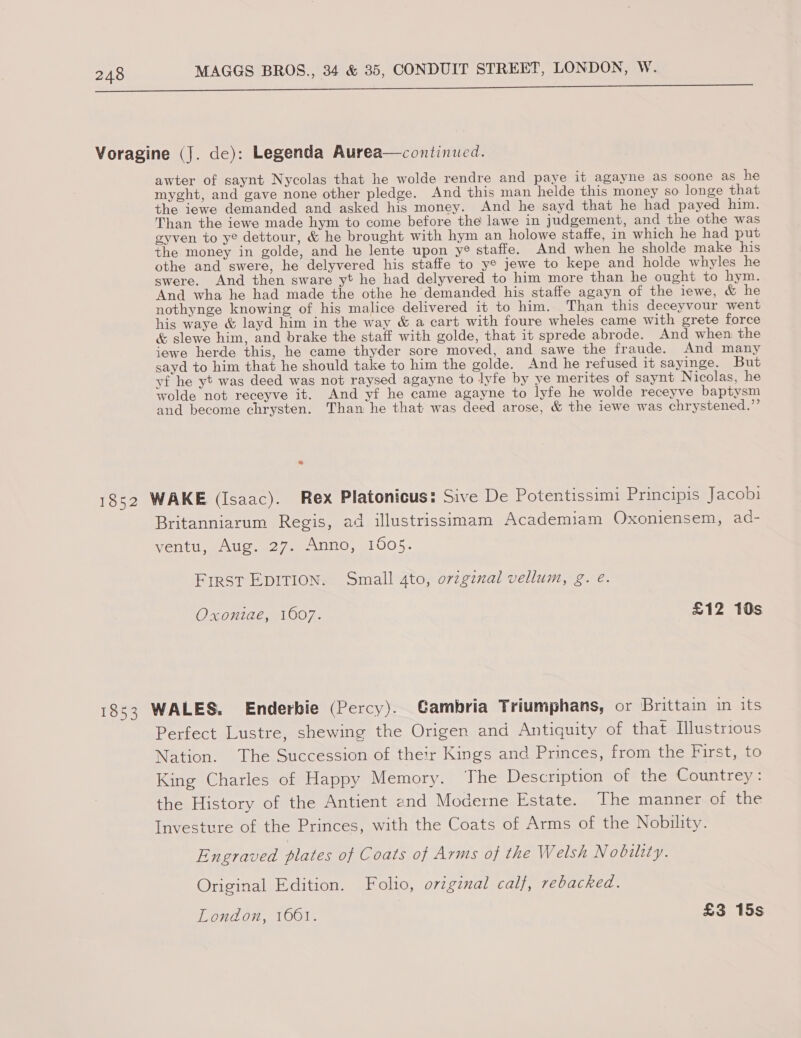 wid ne ge i a ee a ee ee Voragine (J. de): Legenda Aurea—continued. awter of saynt Nycolas that he wolde rendre and paye it agayne as soone as he myght, and gave none other pledge. And this man helde this money so longe that the iewe demanded and asked his money. And he sayd that he had payed him. Than the iewe made hym to come before the lawe in judgement, and the othe was eyven to ye dettour, &amp; he brought with hym an holowe staffe, in which he had put the money in golde, and he lente upon y® staffe. And when he sholde make his othe and swere, he delyvered his staffe to ye jewe to kepe and holde whyles he swere. And then sware yt he had delyvered to him more than he ought to hym. And wha he had made the othe he demanded his staffe agayn of the iewe, &amp; he nothynge knowing of his malice delivered it to him. Than this deceyvour went his waye &amp; layd him in the way &amp; a cart with foure wheles came with grete force &amp; slewe him, and brake the staff with golde, that it sprede abrode. And when the iewe herde this, he came thyder sore moved, and sawe the fraude. And many sayd to him that he should take to him the golde. And he refused it sayinge. But yf he yt was deed was not raysed agayne to lyfe by ye merites of saynt Nicolas, he wolde not receyve it. And yf he came agayne to lyfe he wolde receyve baptysm and become chrysten. Than he that was deed arose, &amp; the iewe was chrystened.”’ 1852 WAKE (Isaac). Rex Platonicus: Sive De Potentissimi Principis Jacobi Britanniarum Regis, ad illustrissimam Academiam Oxoniensem, ad- ventu, Aug. 27. Anno, 1605. First EDITION. Small 4to, ovzginal vellum, g. é. Oxoniae, 1607. £12 10s 1853 WALES. Enderkie (Percy). Gambria Triumphans, or Brittain in its Perfect Lustre, shewing the Origen and Antiquity of that Illustrious Nation. The Succession of their Kings and Princes, from the First, to King Charles of Happy Memory. The Description of the Countrey : the History of the Antient end Moderne Estate. Ihe manner of the Investure of the Princes, with the Coats of Arms of the Nobility. Engraved plates of Coats of Arms of the Welsh Nobility. Original Edition. Folio, orzgznal calf, rebacked.