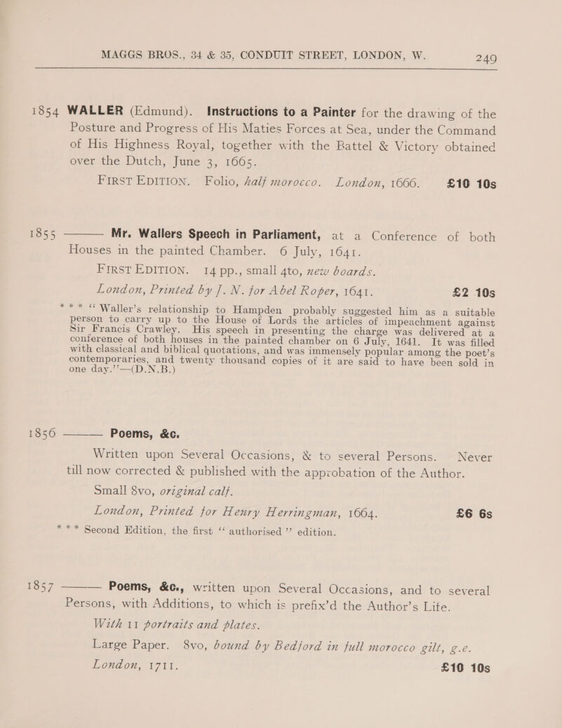 1854 WALLER (Edmund). Instructions to a Painter for the drawing of the Posture and Progress of His Maties Forces at Sea, under the Command of His Highness Royal, together with the Rattel &amp; Victory obtained over the Dutch, June :3; 1665. FIRST EDITION. Folio, half morocco. London, 1666. £10 10s 1855 ———— Mr. Wallers Speech in Parliament, at a Conference of both Houses in the painted Chamber. 6 July, 1641. FIRST EDITION. 14 pp., small 4to, zxew boards. London, Printed by J. N. for Abel Roger, 1641. £2 10s *** © Waller’s relationship to Hampden probably suggested him as a suitable person to carry up to the House of Lords the articles of impeachment against Sir Francis Crawley. His speech in presenting the charge was delivered at a conference of both houses in the painted chamber on 6 July, 1641. It was filled with classical and biblical quotations, and was immensely popular among the poet’s contemporaries, and twenty thousand copies of it are said to have been sold in one day.’’—(D.N.B.:) 1850 ———— Poems, &amp;c. Written upon Several Occasions, &amp; to several Persons. Never till now corrected &amp; published with the approbation of the Author. small 8vo, original calf. London, Printed tor Henry Herringman, 1664. £6 6s *** Second Edition, the first “‘ authorised ”’ edition.  1857 — Poems, &amp;c., written upon Several Occasions, and to several Persons, with Additions, to which is prefix’d the Author’s Lite. With 11 portraits and plates. Large Paper. 8vo, dound by Bedford in full morocco gilt, g.é.