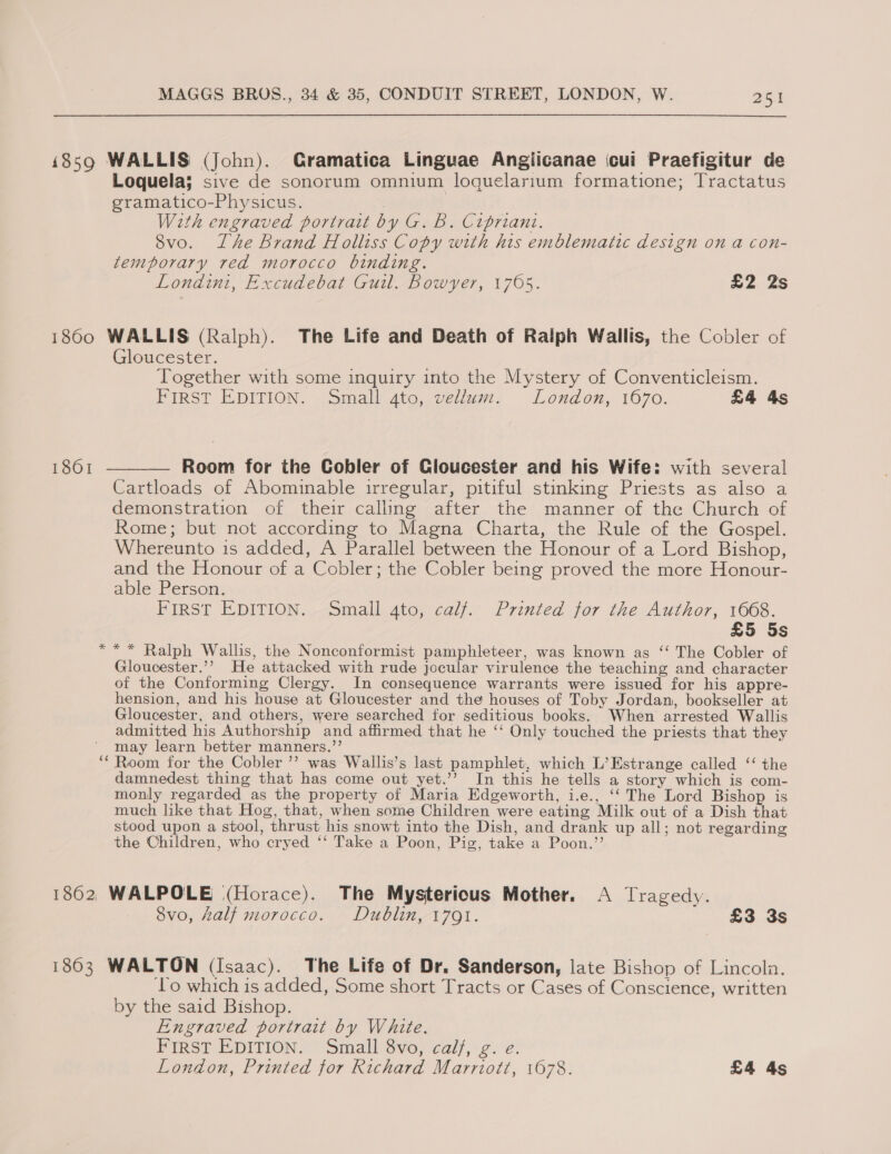 i859 WALLIS (John). Gramatica Linguae Angiicanae cui Praefigitur de Loquela; sive de sonorum omnium loquelarium formatione; Tractatus gramatico-Physicus. | With engraved portrait by G. b. Cipriani. 8vo. Lhe Brand Holliss Copy with his emblematic design on a con- temporary red morocco binding. Londini, Excudebat Guil. Bowyer, 1705. £2 2s 1860 WALLIS (Ralph). The Life and Death of Ralph Wallis, the Cobler of Gloucester. Together with some inquiry into the Mystery of Conventicleism. FIRST EDITION. Small ato, vellum. London, 1670. £4 4s 1861 ———— Room for the Cobler of Cloucester and his Wife: with several Cartloads of Abominable irregular, pitiful stinking Priests as also a demonstration of their calling after the manner of the Church of Rome; but not according to Magna Charta, the Rule of the Gospel. Whereunto is added, A Parallel between the Honour of a Lord Bishop, and the Honour of a Cobler; the Cobler being proved the more Honour- able Person. FIRST EDITION. Small 4to, calf. Printed for the Author, 1668. £5 5s *** Ralph Wallis, the Nonconformist pamphleteer, was known as ‘‘ The Cobler of Gloucester.’’ He attacked with rude jocular virulence the teaching and character of the Conforming Clergy. In consequence warrants were issued for his appre- hension, and his house at Gloucester and the houses of Toby Jordan, bookseller at Gloucester, and others, were searched for seditious books. When arrested Wallis admitted his Authorship and affirmed that he ‘‘ Only touched the priests that they may learn better manners.,’’ ‘* Room for the Cobler ’’ was Wallis’s last pamphlet, which L’Estrange called ‘‘ the damnedest thing that has come out yet.’’ In this he tells a story which is com- monly regarded as the property of Maria Edgeworth, i.e., ‘‘ The Lord Bishop is much like that Hog, that, when some Children were eating Milk out of a Dish that stood upon a stool, thrust his snowt into the Dish, and drank up all; not regarding the Children, who cryed ‘‘ Take a Poon, Pig, take a Poon.”’ 1862, WALPOLE (Horace). The Mysterious Mother. A Tragedy. 8vo, half morocco. Dublin, 1791. £3 3s 1863 WALTON (Isaac). The Life of Dr. Sanderson, late Bishop of Lincola. ‘Lo which is added, Some short Tracts or Cases of Conscience, written by the said Bishop. Engraved portrait by White. Pinger EDITION. ~ Small vo, calf, 2. e. London, Printed for Richard Marriott, 1078. £4 As