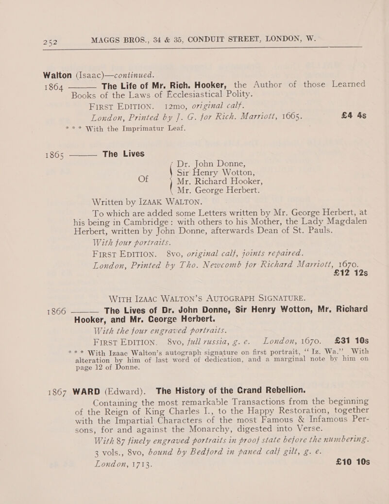 Oe Walton (Isaac)—continued. 1864 The Life of Mr. Rich. Hooker, the Author of those Learned Books of the Laws.of Ecclesiastical. Polity. First EDITION. 12mo, o72gznal calf. London, Printed by J. G. for Rich. Marriott, 1065. £4 &amp;s * * * With the Imprimatur Leaf.  The Lives  1805 ‘ Dr. John Donne, Sir Henry Wotton, Of Mr. Richard Hooker, Mr. George Herbert. Written by IZAAK WALTON. To which are added some Letters written by Mr. George Herbert, at his being in Cambridge: with others to his Mother, the Lady Magdalen Herbert, written by John Donne, afterwards Dean of St. Pauls. With four portraits. First EDITION. 8vo, original calf, joints repaired. London, Printed by Tho. Newcomb for Richard Marriott, 1670. £12 12s WITH IZAAC WALTON’S AUTOGRAPH SIGNATURE. 1866 —_——— The Lives of Dr. John Donne, Sir Henry Wotton, Mr. Richard Hooker, and Mr. Ceorge Herbert. With the four engraved portraits. FIRST EDITION. 8vo, full russia, g.e. London, 1670. 831 10s ** * With Izaac Walton’s autograph signature on first portrait, ‘Iz. Wa.’’ With alteration by him of last word of dedication, and a marginal note by him on page 12 of Donne. 1867 WARD (Edward). The History of the Crand Rebellion. Containing the most remarkable Transactions from the beginning of the Reign of King Charles I., to the Happy Restoration, together with the Impartial Characters of the most Famous &amp; Infamous Per- sons, for and against the Monarchy, digested into Verse. With 87 finely engraved portraits in proof state before the nunibering. 3 vols., 8vo, dound by Bedford in paned calf gilt, g. e.
